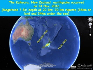 The Kaikoura, New Zealand earthquake occurred
on 14 Nov. 2016
(Magnitude 7.8); depth of 22 km; 70 km ruputre (36km on
land and 34km under the sea)
 