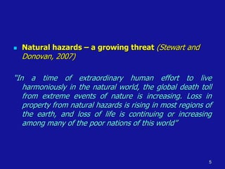 ◼ Natural hazards – a growing threat (Stewart and
Donovan, 2007)
“In a time of extraordinary human effort to live
harmoniously in the natural world, the global death toll
from extreme events of nature is increasing. Loss in
property from natural hazards is rising in most regions of
the earth, and loss of life is continuing or increasing
among many of the poor nations of this world”
5
 