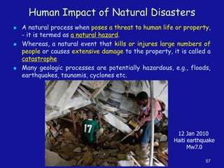 Human Impact of Natural Disasters
◼ A natural process when poses a threat to human life or property,
- it is termed as a natural hazard.
◼ Whereas, a natural event that kills or injures large numbers of
people or causes extensive damage to the property, it is called a
catastrophe
◼ Many geologic processes are potentially hazardous, e.g., floods,
earthquakes, tsunamis, cyclones etc.
57
12 Jan 2010
Haiti earthquake
Mw7.0
 