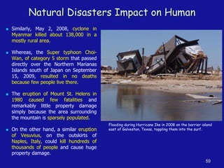 Natural Disasters Impact on Human
◼ Similarly, May 2, 2008, cyclone in
Myanmar killed about 138,000 in a
mostly rural area.
◼ Whereas, the Super typhoon Choi-
Wan, of category 5 storm that passed
directly over the Northern Marianas
Islands south of Japan on September
15, 2009, resulted in no deaths
because few people live there.
◼ The eruption of Mount St. Helens in
1980 caused few fatalities and
remarkably little property damage
simply because the area surrounding
the mountain is sparsely populated.
◼ On the other hand, a similar eruption
of Vesuvius, on the outskirts of
Naples, Italy, could kill hundreds of
thousands of people and cause huge
property damage.
59
Flooding during Hurricane Ike in 2008 on the barrier island
east of Galveston, Texas, toppling them into the surf.
 
