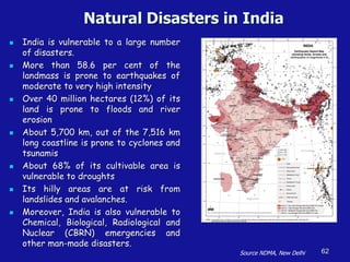Natural Disasters in India
◼ India is vulnerable to a large number
of disasters.
◼ More than 58.6 per cent of the
landmass is prone to earthquakes of
moderate to very high intensity
◼ Over 40 million hectares (12%) of its
land is prone to floods and river
erosion
◼ About 5,700 km, out of the 7,516 km
long coastline is prone to cyclones and
tsunamis
◼ About 68% of its cultivable area is
vulnerable to droughts
◼ Its hilly areas are at risk from
landslides and avalanches.
◼ Moreover, India is also vulnerable to
Chemical, Biological, Radiological and
Nuclear (CBRN) emergencies and
other man-made disasters.
62
Source NDMA, New Delhi
 