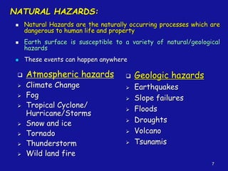7
NATURAL HAZARDS:
◼ Natural Hazards are the naturally occurring processes which are
dangerous to human life and property
◼ Earth surface is susceptible to a variety of natural/geological
hazards
◼ These events can happen anywhere
❑ Atmospheric hazards
➢ Climate Change
➢ Fog
➢ Tropical Cyclone/
Hurricane/Storms
➢ Snow and ice
➢ Tornado
➢ Thunderstorm
➢ Wild land fire
❑ Geologic hazards
➢ Earthquakes
➢ Slope failures
➢ Floods
➢ Droughts
➢ Volcano
➢ Tsunamis
 