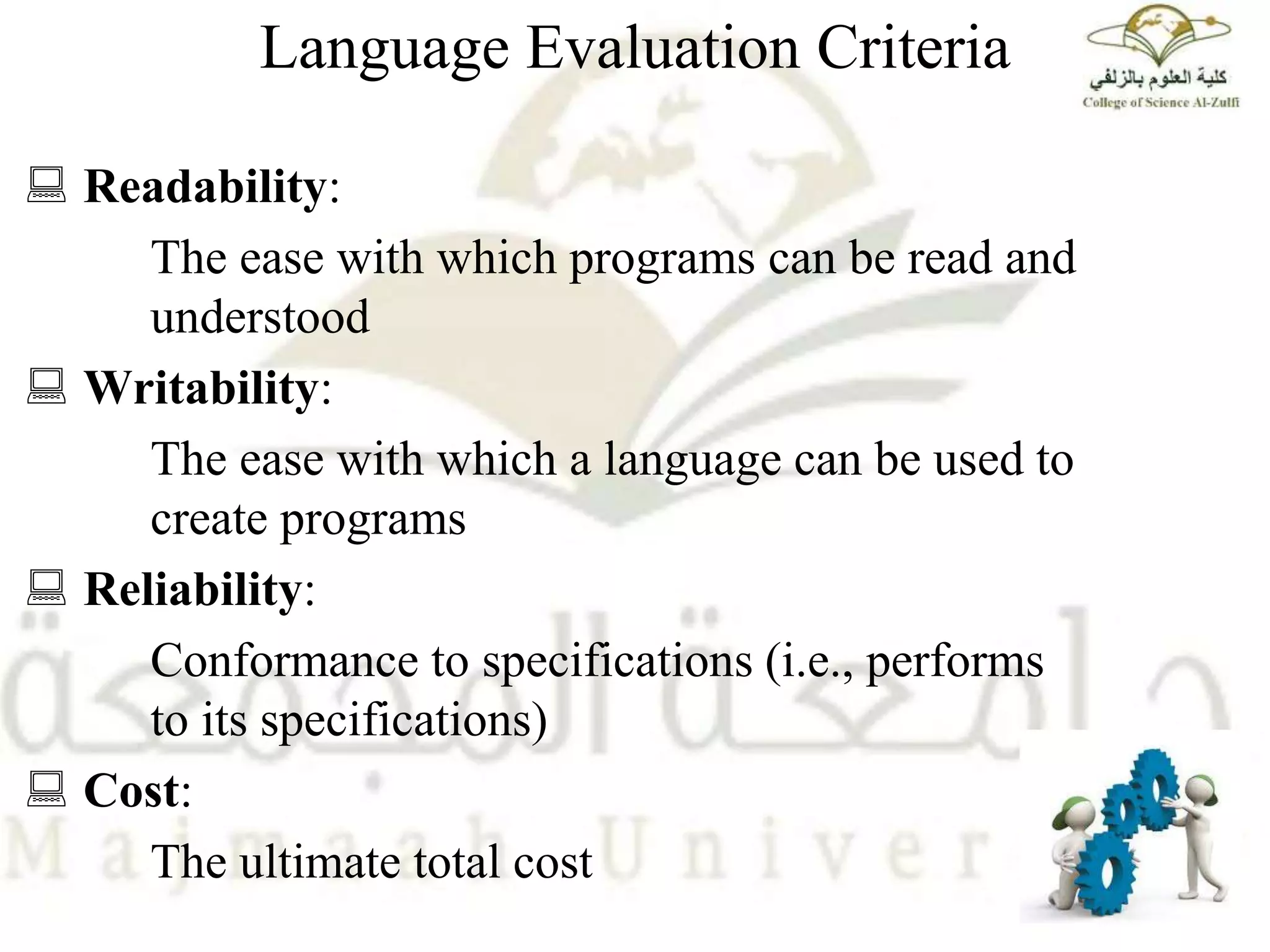 Language Evaluation Criteria
 Readability:
The ease with which programs can be read and
understood
 Writability:
The ease with which a language can be used to
create programs
 Reliability:
Conformance to specifications (i.e., performs
to its specifications)
 Cost:
The ultimate total cost
 
