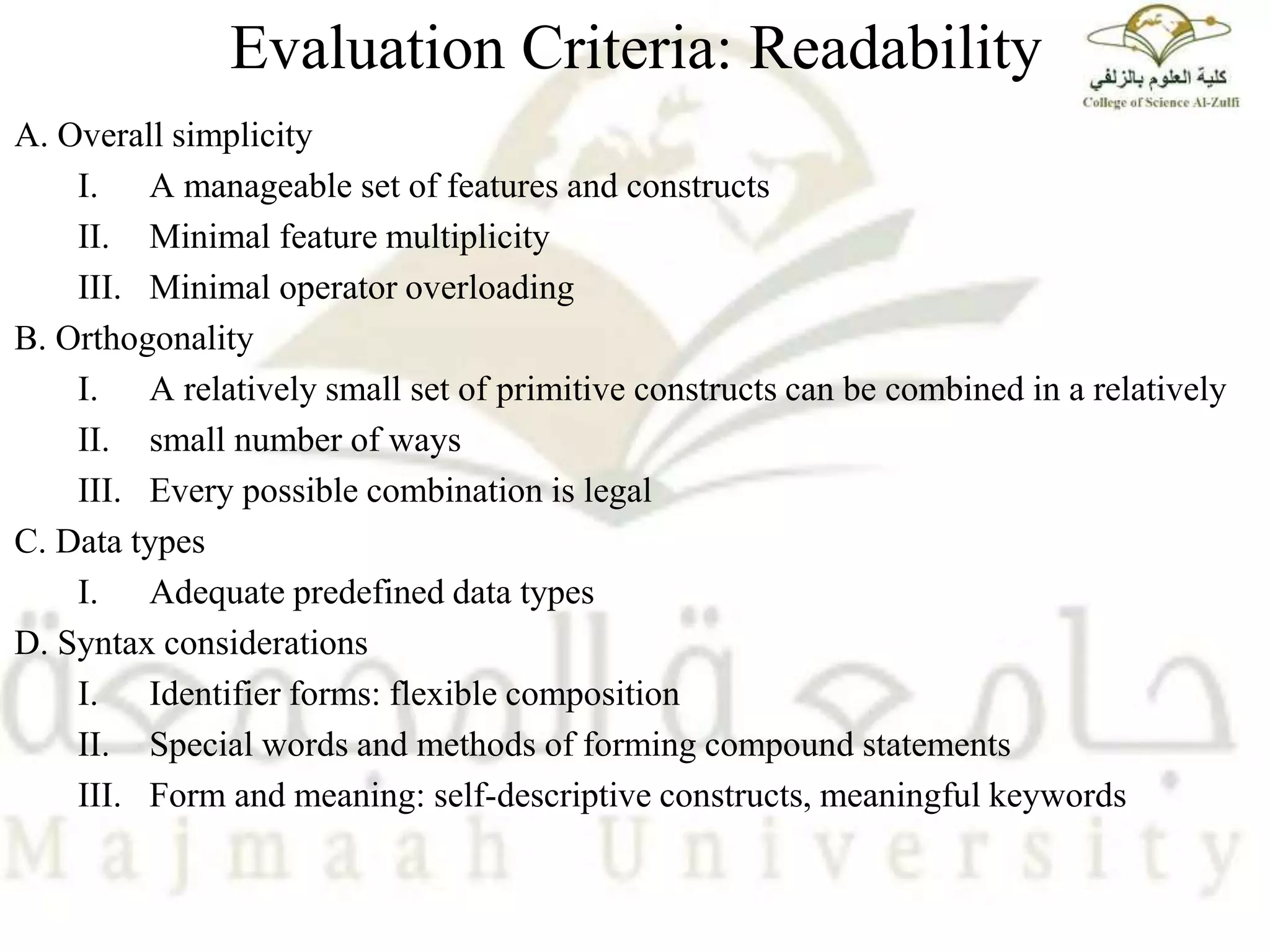 Evaluation Criteria: Readability
A. Overall simplicity
I. A manageable set of features and constructs
II. Minimal feature multiplicity
III. Minimal operator overloading
B. Orthogonality
I. A relatively small set of primitive constructs can be combined in a relatively
II. small number of ways
III. Every possible combination is legal
C. Data types
I. Adequate predefined data types
D. Syntax considerations
I. Identifier forms: flexible composition
II. Special words and methods of forming compound statements
III. Form and meaning: self-descriptive constructs, meaningful keywords
 