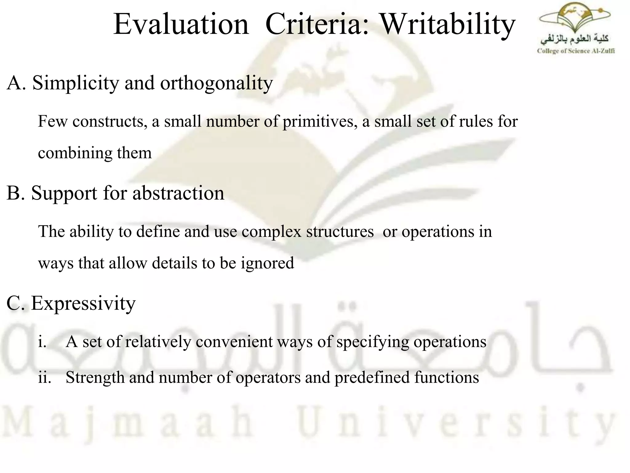 Evaluation Criteria: Writability
A. Simplicity and orthogonality
Few constructs, a small number of primitives, a small set of rules for
combining them
B. Support for abstraction
The ability to define and use complex structures or operations in
ways that allow details to be ignored
C. Expressivity
i. A set of relatively convenient ways of specifying operations
ii. Strength and number of operators and predefined functions
 