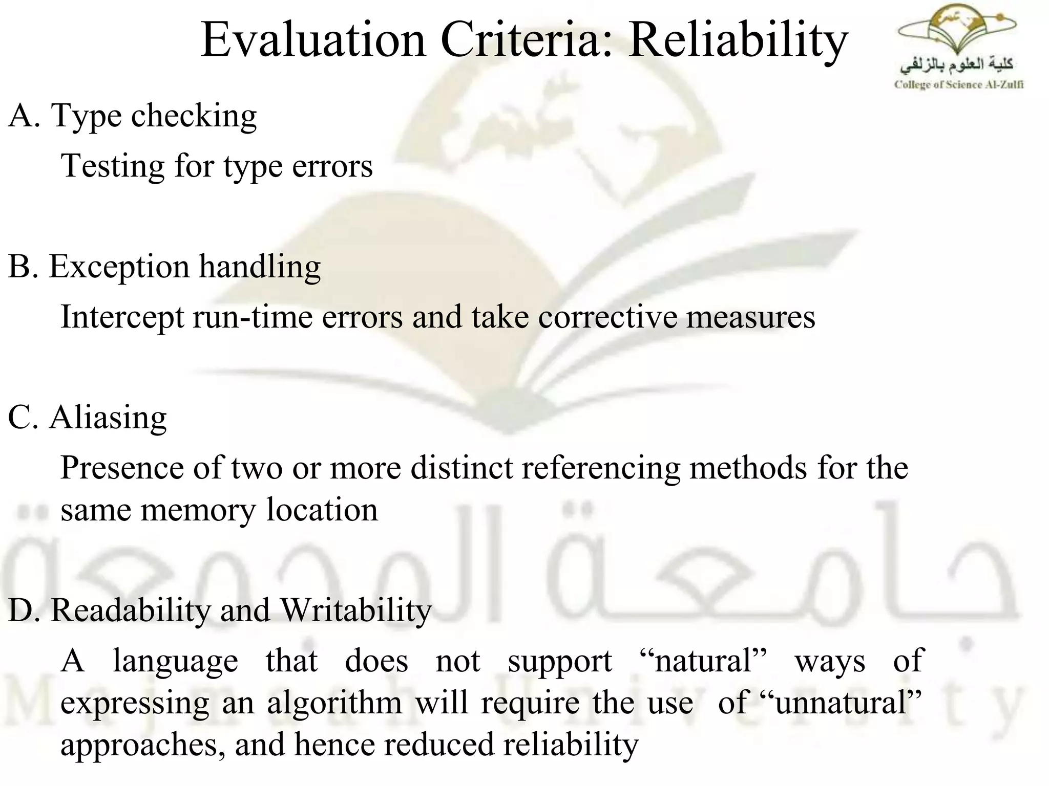 Evaluation Criteria: Reliability
A. Type checking
Testing for type errors
B. Exception handling
Intercept run-time errors and take corrective measures
C. Aliasing
Presence of two or more distinct referencing methods for the
same memory location
D. Readability and Writability
A language that does not support “natural” ways of
expressing an algorithm will require the use of “unnatural”
approaches, and hence reduced reliability
 
