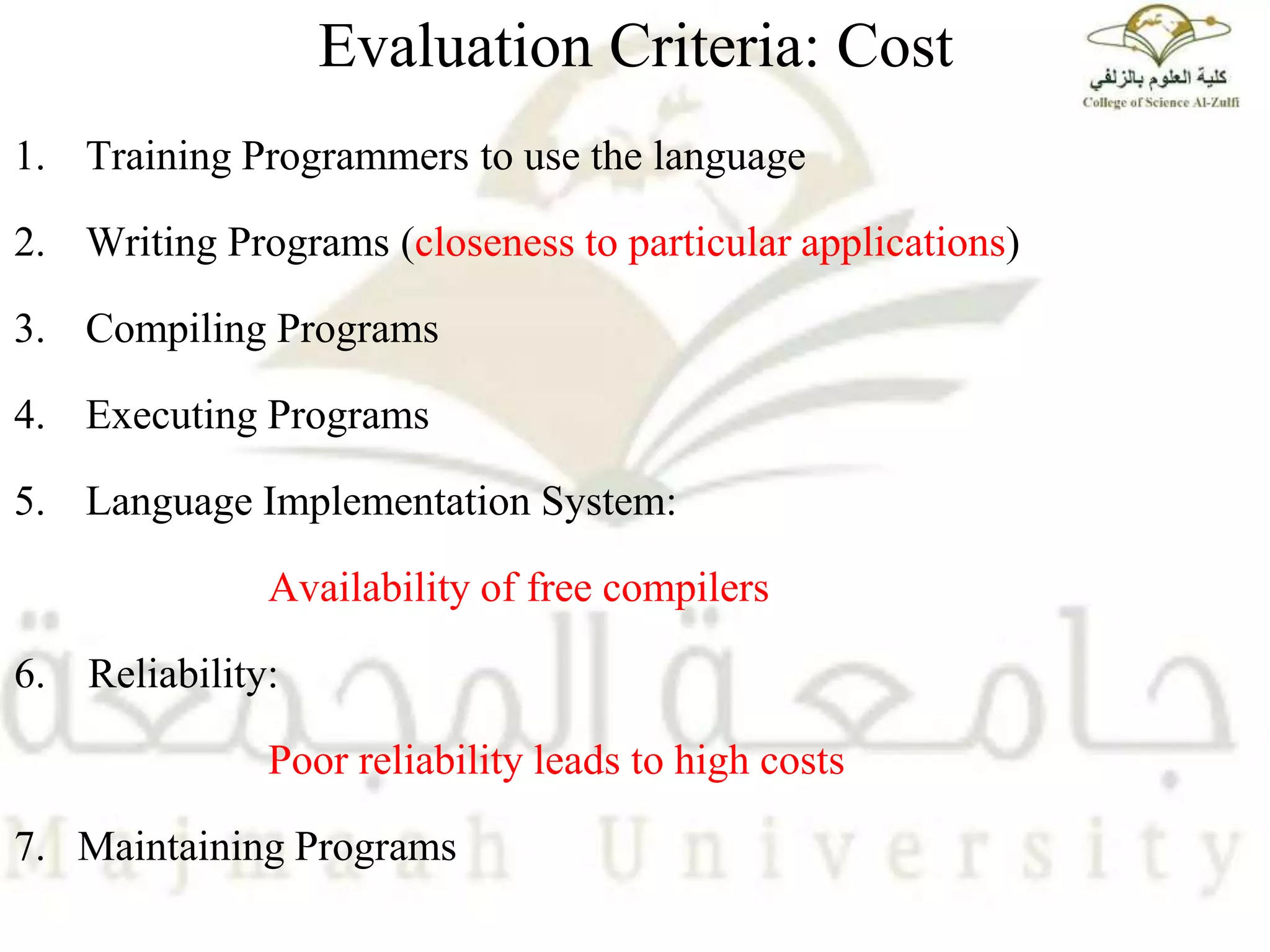 Evaluation Criteria: Cost
1. Training Programmers to use the language
2. Writing Programs (closeness to particular applications)
3. Compiling Programs
4. Executing Programs
5. Language Implementation System:
Availability of free compilers
6. Reliability:
Poor reliability leads to high costs
7. Maintaining Programs
 