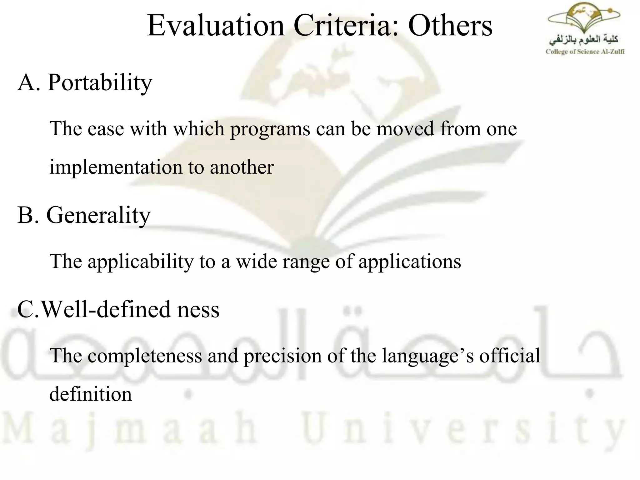Evaluation Criteria: Others
A. Portability
The ease with which programs can be moved from one
implementation to another
B. Generality
The applicability to a wide range of applications
C.Well-defined ness
The completeness and precision of the language’s official
definition
 