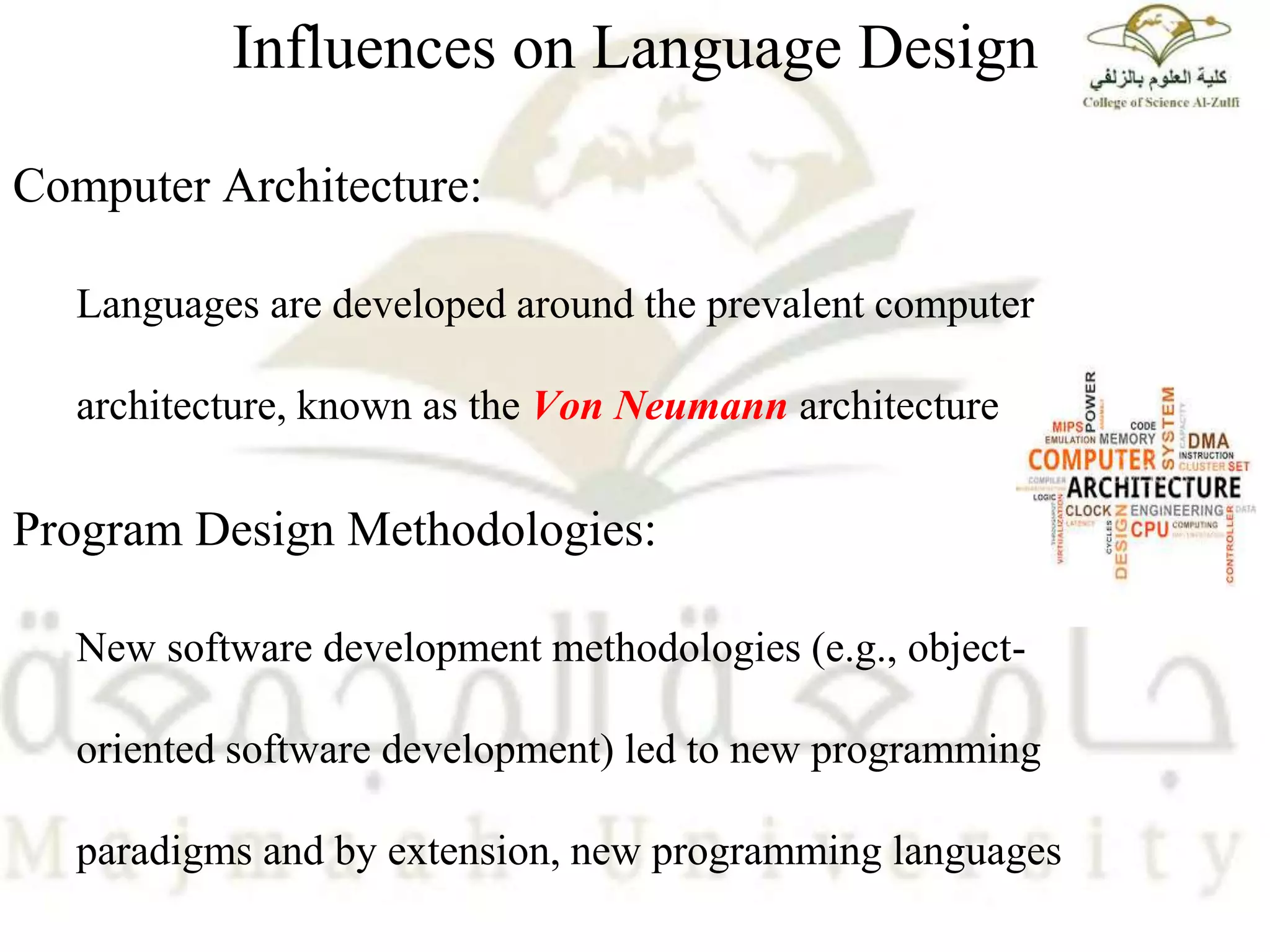 Influences on Language Design
Computer Architecture:
Languages are developed around the prevalent computer
architecture, known as the Von Neumann architecture
Program Design Methodologies:
New software development methodologies (e.g., object-
oriented software development) led to new programming
paradigms and by extension, new programming languages
 