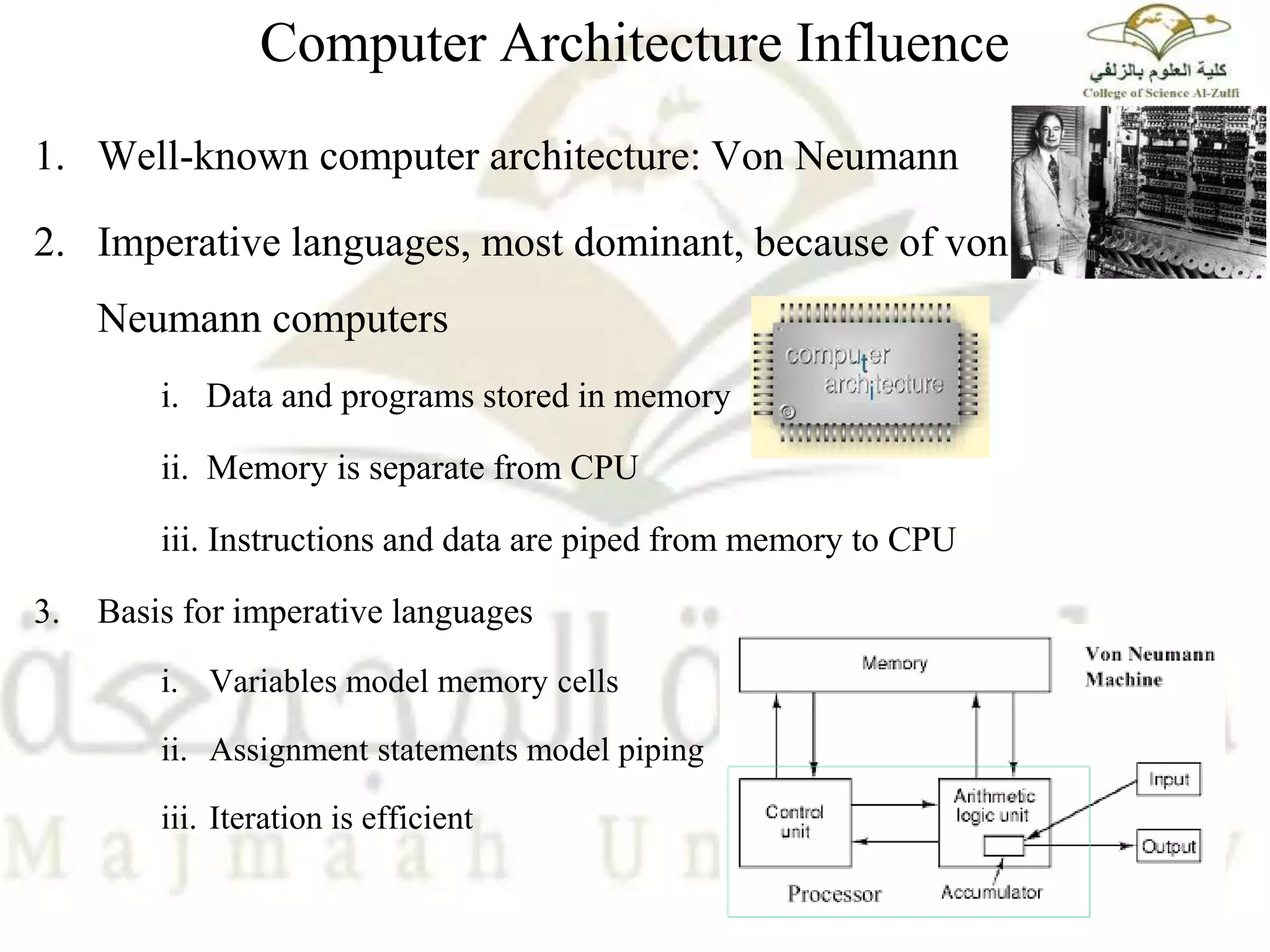 Computer Architecture Influence
1. Well-known computer architecture: Von Neumann
2. Imperative languages, most dominant, because of von
Neumann computers
i. Data and programs stored in memory
ii. Memory is separate from CPU
iii. Instructions and data are piped from memory to CPU
3. Basis for imperative languages
i. Variables model memory cells
ii. Assignment statements model piping
iii. Iteration is efficient
 