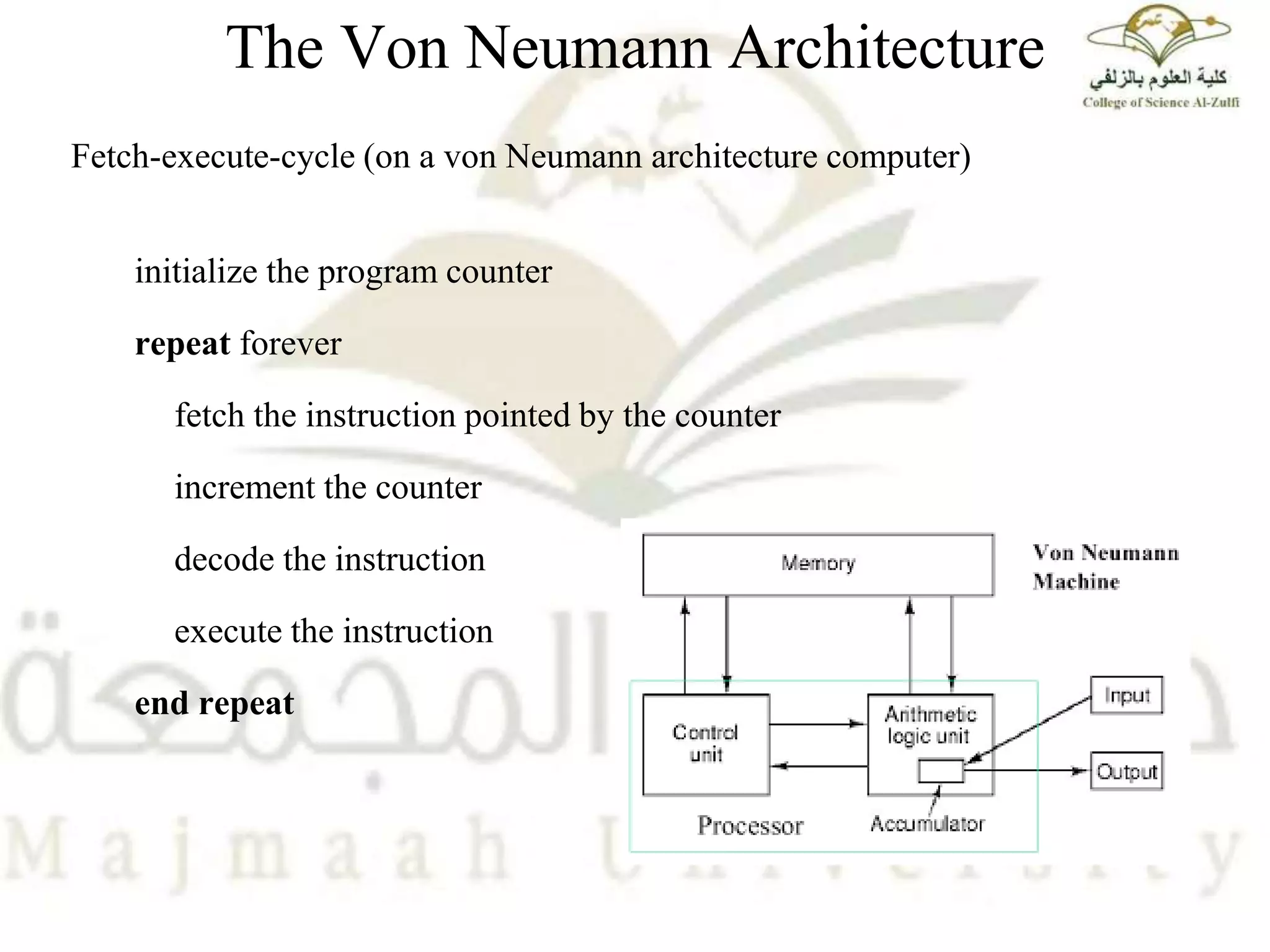 The Von Neumann Architecture
Fetch-execute-cycle (on a von Neumann architecture computer)
initialize the program counter
repeat forever
fetch the instruction pointed by the counter
increment the counter
decode the instruction
execute the instruction
end repeat
 