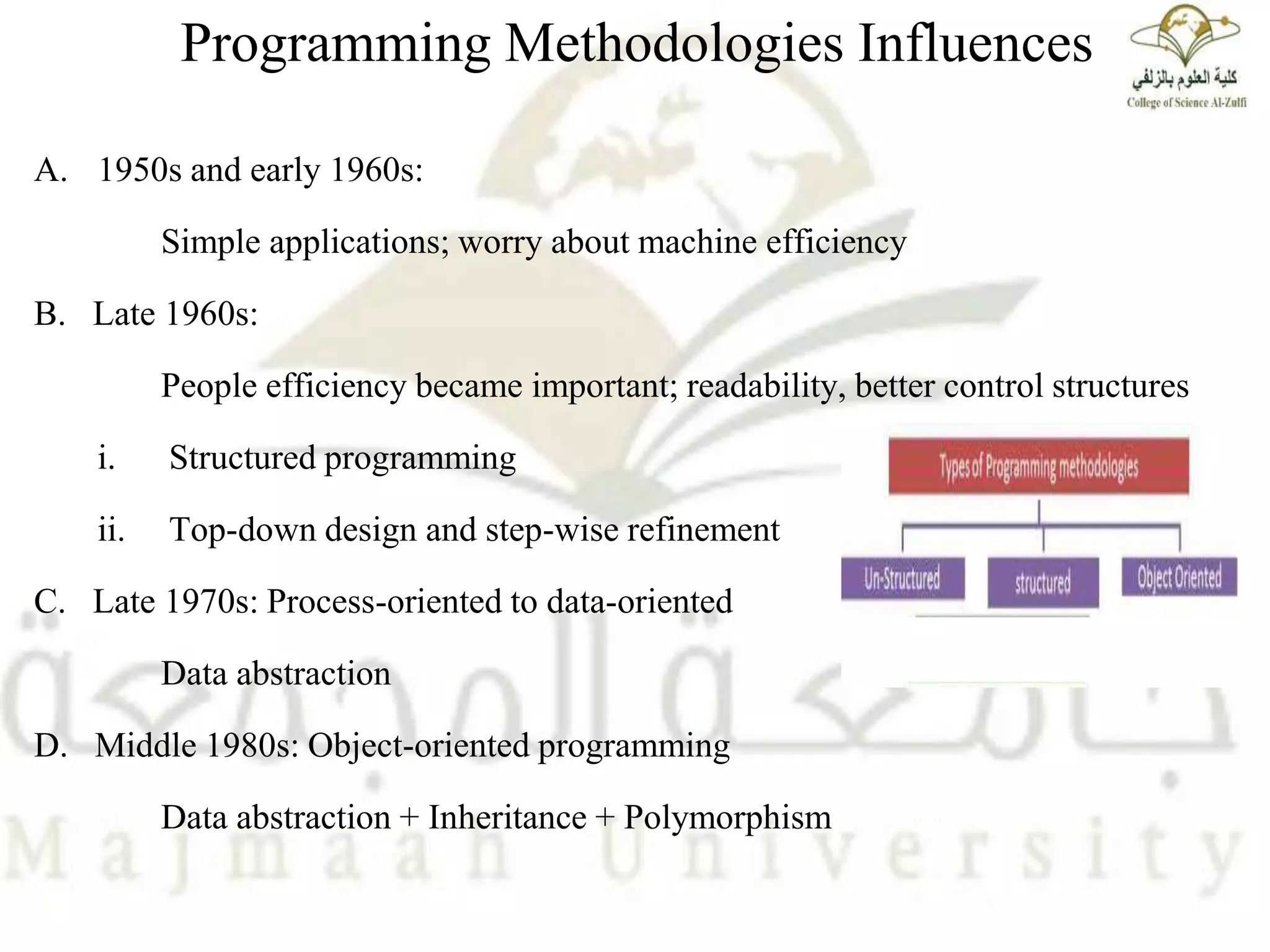 Programming Methodologies Influences
A. 1950s and early 1960s:
Simple applications; worry about machine efficiency
B. Late 1960s:
People efficiency became important; readability, better control structures
i. Structured programming
ii. Top-down design and step-wise refinement
C. Late 1970s: Process-oriented to data-oriented
Data abstraction
D. Middle 1980s: Object-oriented programming
Data abstraction + Inheritance + Polymorphism
 
