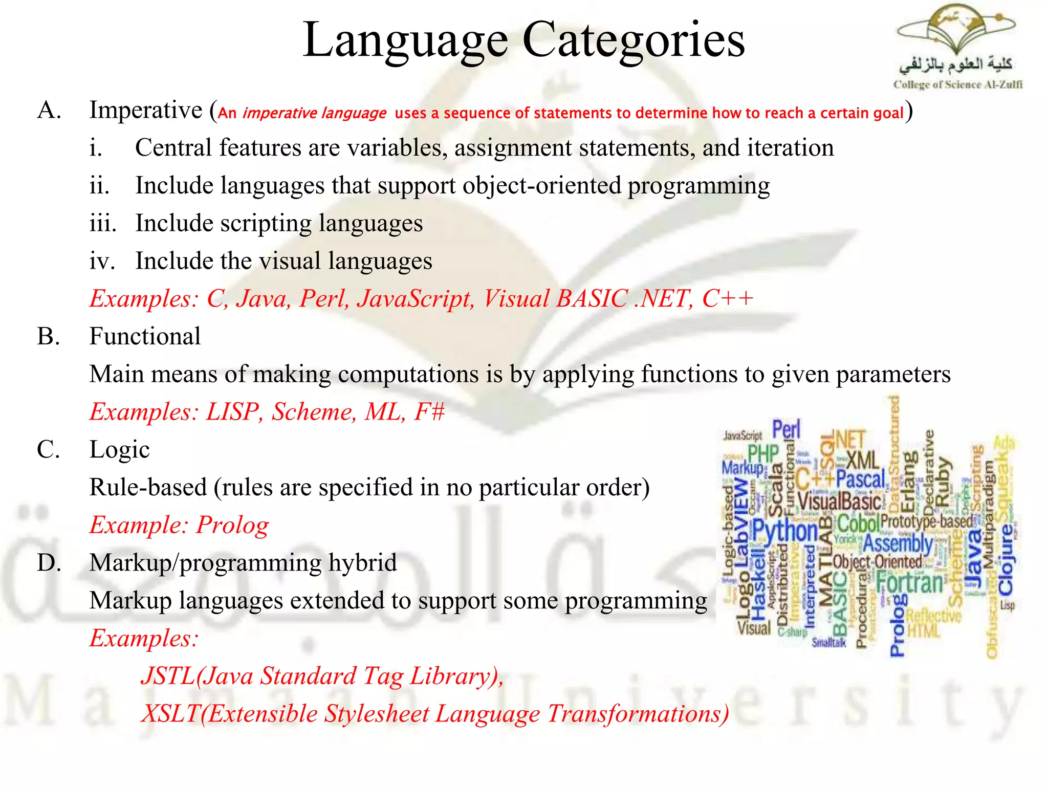 Language Categories
A. Imperative (An imperative language uses a sequence of statements to determine how to reach a certain goal)
i. Central features are variables, assignment statements, and iteration
ii. Include languages that support object-oriented programming
iii. Include scripting languages
iv. Include the visual languages
Examples: C, Java, Perl, JavaScript, Visual BASIC .NET, C++
B. Functional
Main means of making computations is by applying functions to given parameters
Examples: LISP, Scheme, ML, F#
C. Logic
Rule-based (rules are specified in no particular order)
Example: Prolog
D. Markup/programming hybrid
Markup languages extended to support some programming
Examples:
JSTL(Java Standard Tag Library),
XSLT(Extensible Stylesheet Language Transformations)
 