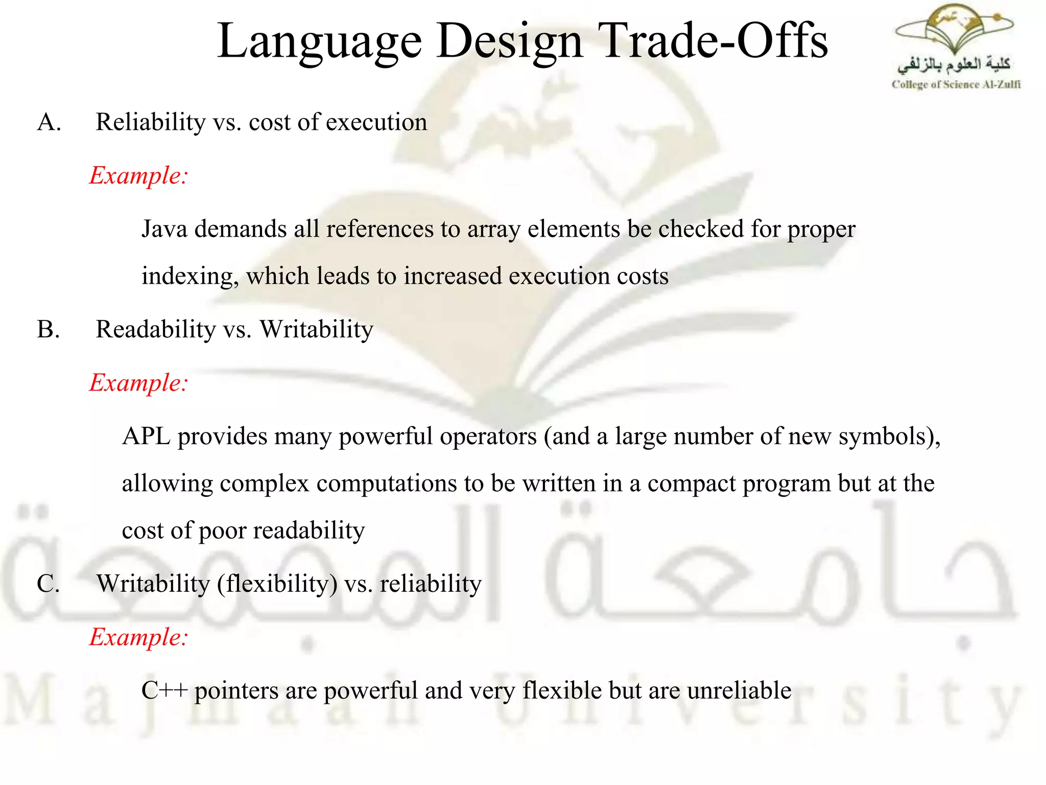 Language Design Trade-Offs
A. Reliability vs. cost of execution
Example:
Java demands all references to array elements be checked for proper
indexing, which leads to increased execution costs
B. Readability vs. Writability
Example:
APL provides many powerful operators (and a large number of new symbols),
allowing complex computations to be written in a compact program but at the
cost of poor readability
C. Writability (flexibility) vs. reliability
Example:
C++ pointers are powerful and very flexible but are unreliable
 