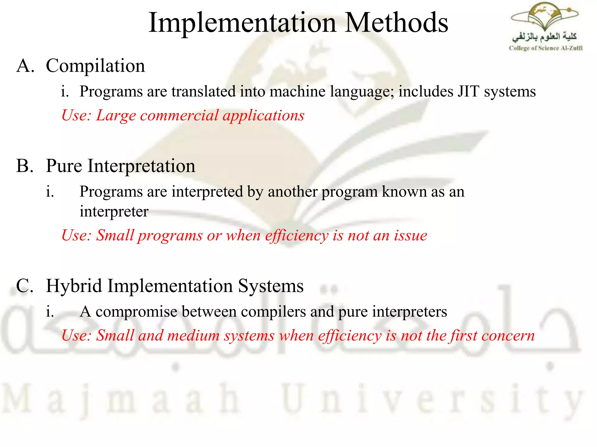 Implementation Methods
A. Compilation
i. Programs are translated into machine language; includes JIT systems
Use: Large commercial applications
B. Pure Interpretation
i. Programs are interpreted by another program known as an
interpreter
Use: Small programs or when efficiency is not an issue
C. Hybrid Implementation Systems
i. A compromise between compilers and pure interpreters
Use: Small and medium systems when efficiency is not the first concern
 