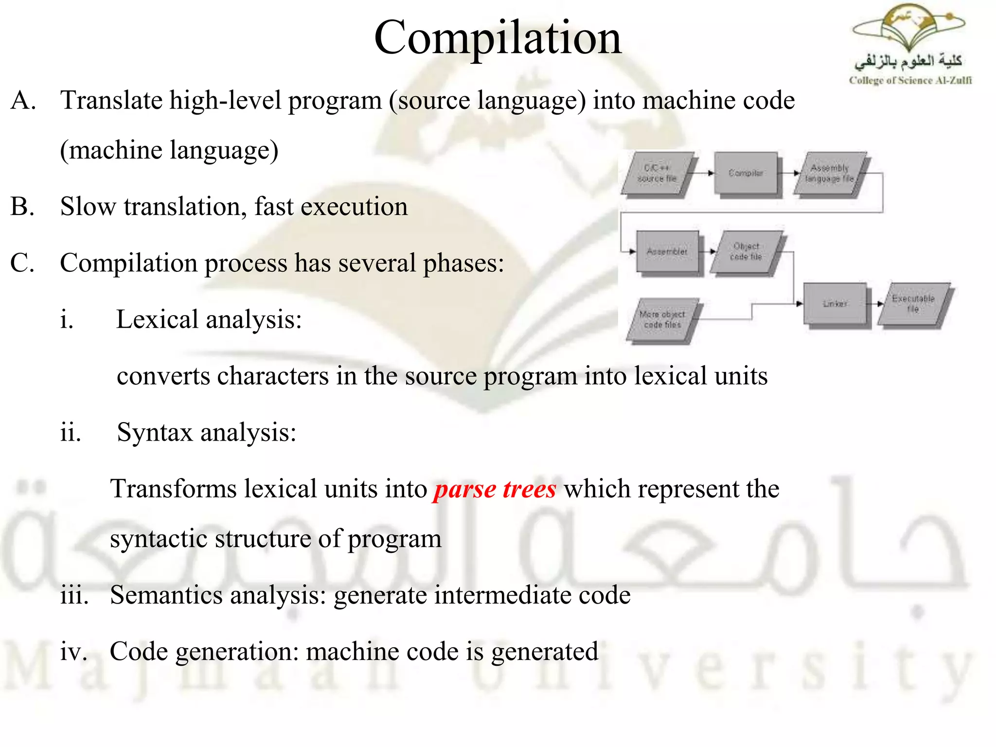Compilation
A. Translate high-level program (source language) into machine code
(machine language)
B. Slow translation, fast execution
C. Compilation process has several phases:
i. Lexical analysis:
converts characters in the source program into lexical units
ii. Syntax analysis:
Transforms lexical units into parse trees which represent the
syntactic structure of program
iii. Semantics analysis: generate intermediate code
iv. Code generation: machine code is generated
 