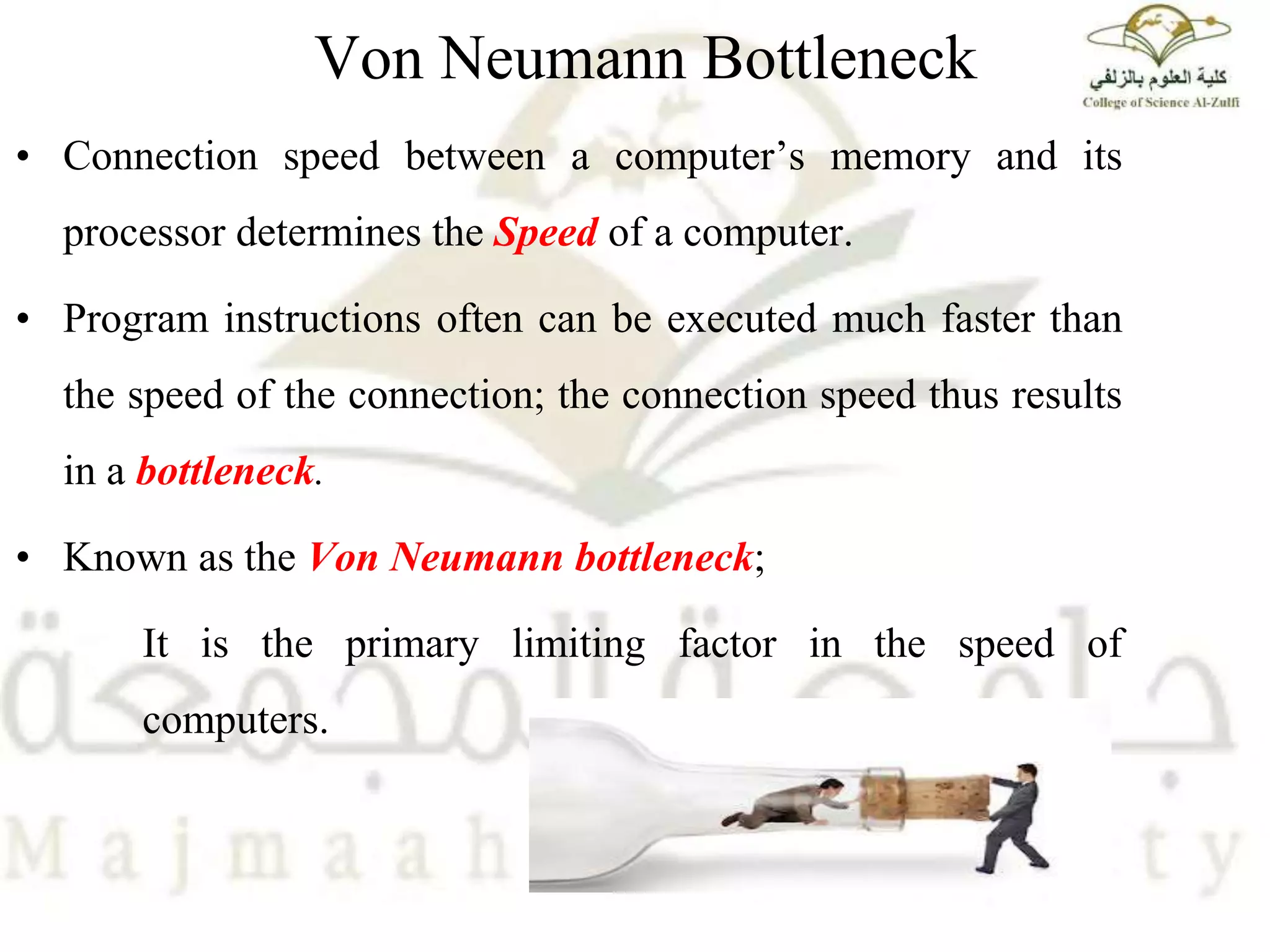 Von Neumann Bottleneck
• Connection speed between a computer’s memory and its
processor determines the Speed of a computer.
• Program instructions often can be executed much faster than
the speed of the connection; the connection speed thus results
in a bottleneck.
• Known as the Von Neumann bottleneck;
It is the primary limiting factor in the speed of
computers.
 