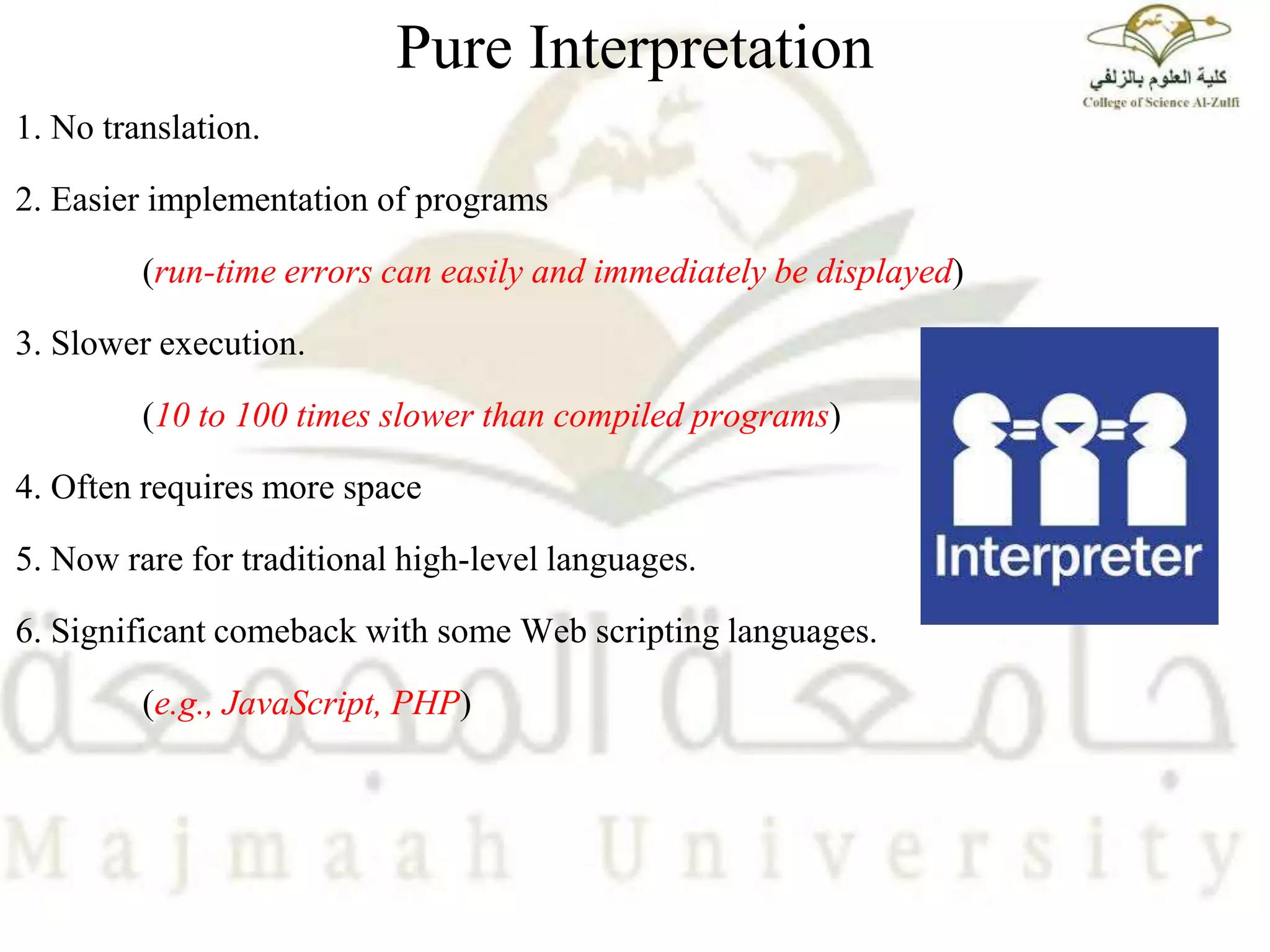 Pure Interpretation
1. No translation.
2. Easier implementation of programs
(run-time errors can easily and immediately be displayed)
3. Slower execution.
(10 to 100 times slower than compiled programs)
4. Often requires more space
5. Now rare for traditional high-level languages.
6. Significant comeback with some Web scripting languages.
(e.g., JavaScript, PHP)
 
