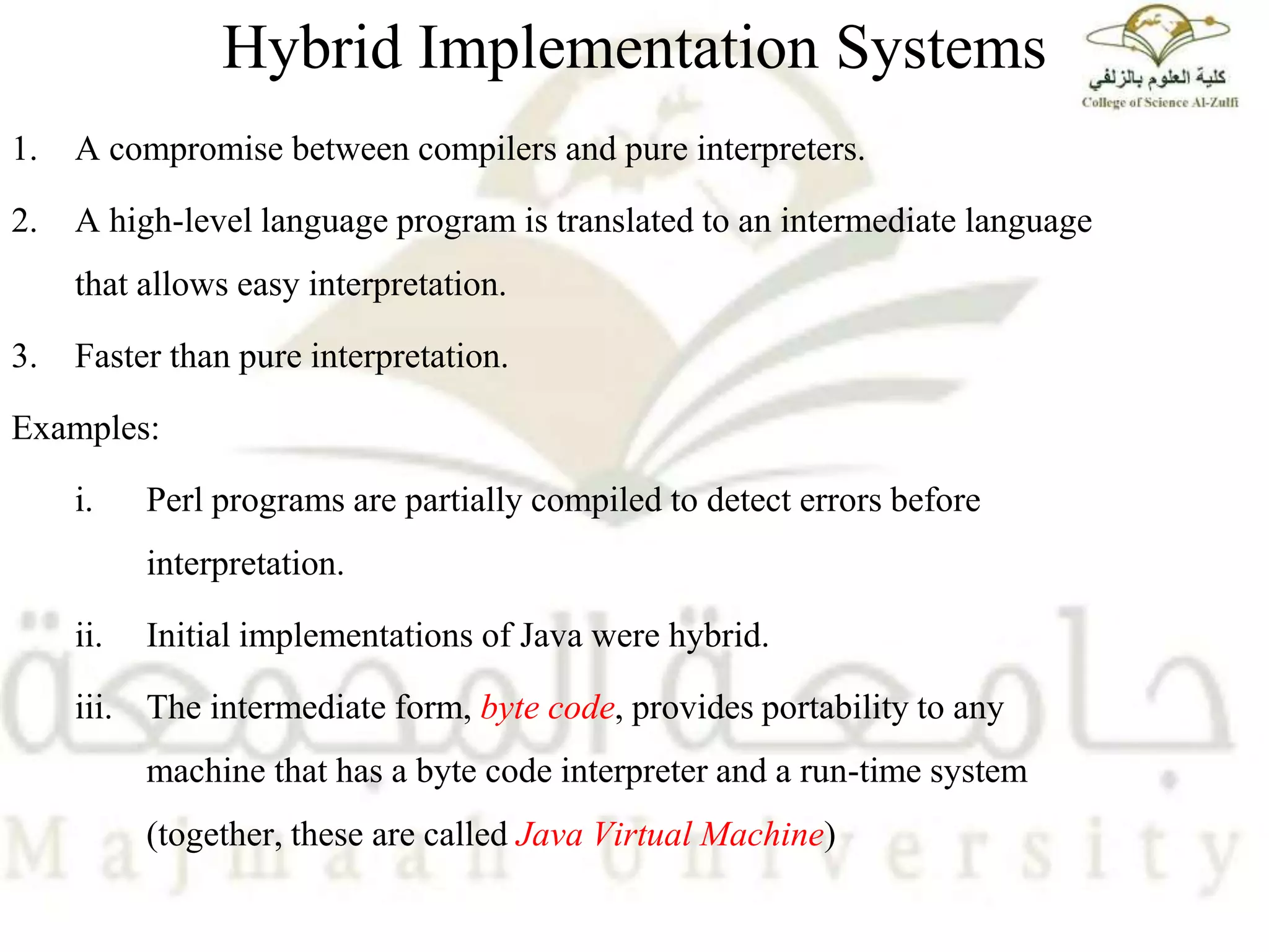 Hybrid Implementation Systems
1. A compromise between compilers and pure interpreters.
2. A high-level language program is translated to an intermediate language
that allows easy interpretation.
3. Faster than pure interpretation.
Examples:
i. Perl programs are partially compiled to detect errors before
interpretation.
ii. Initial implementations of Java were hybrid.
iii. The intermediate form, byte code, provides portability to any
machine that has a byte code interpreter and a run-time system
(together, these are called Java Virtual Machine)
 