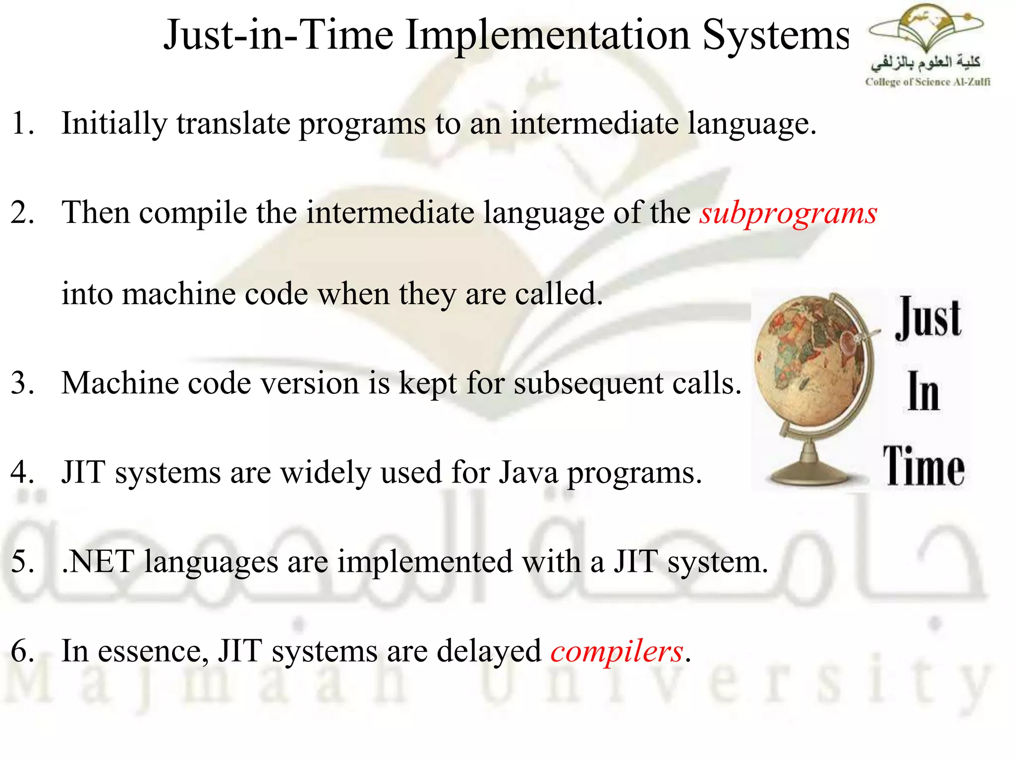 Just-in-Time Implementation Systems
1. Initially translate programs to an intermediate language.
2. Then compile the intermediate language of the subprograms
into machine code when they are called.
3. Machine code version is kept for subsequent calls.
4. JIT systems are widely used for Java programs.
5. .NET languages are implemented with a JIT system.
6. In essence, JIT systems are delayed compilers.
 