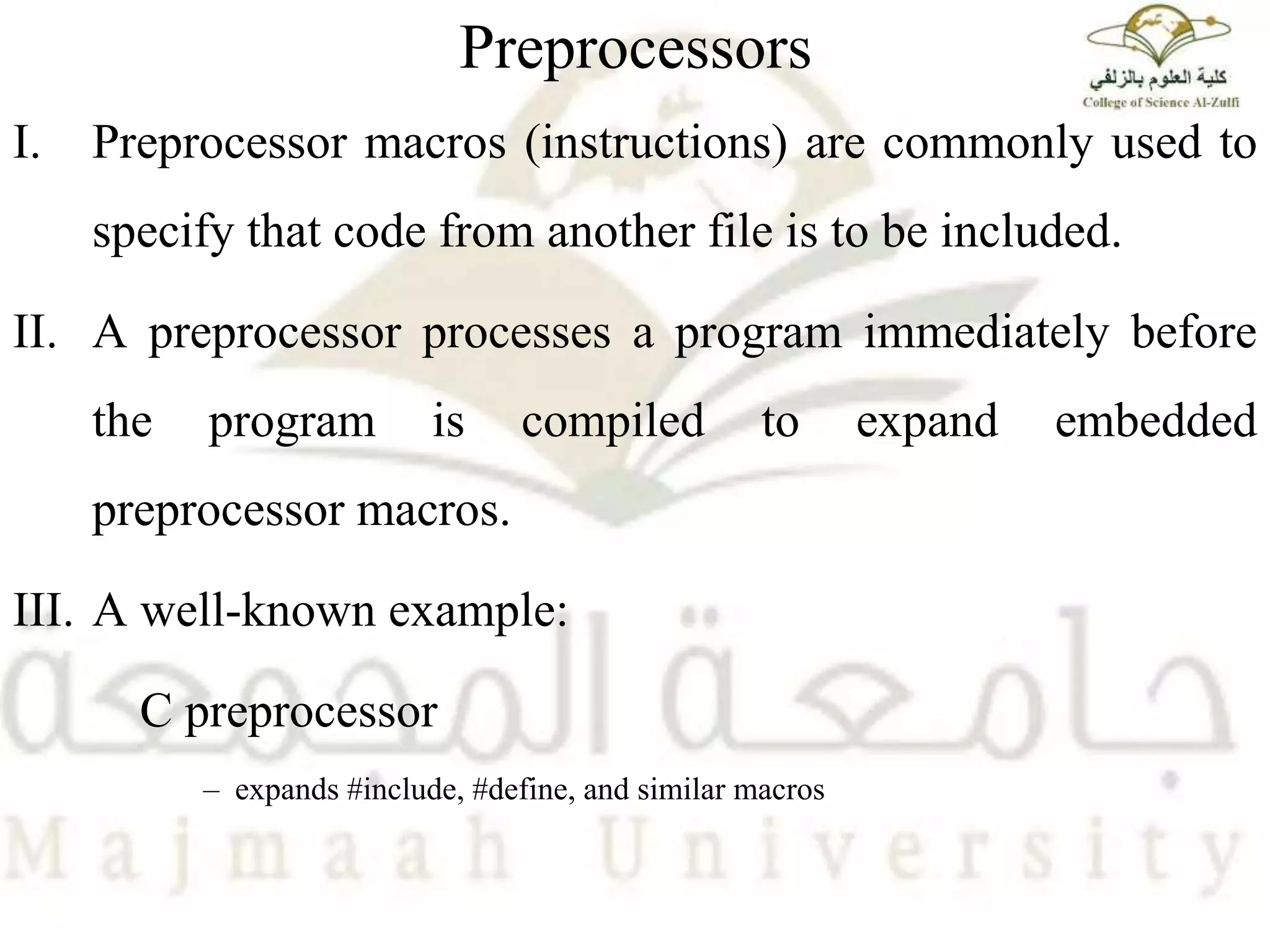 Preprocessors
I. Preprocessor macros (instructions) are commonly used to
specify that code from another file is to be included.
II. A preprocessor processes a program immediately before
the program is compiled to expand embedded
preprocessor macros.
III. A well-known example:
C preprocessor
– expands #include, #define, and similar macros
 