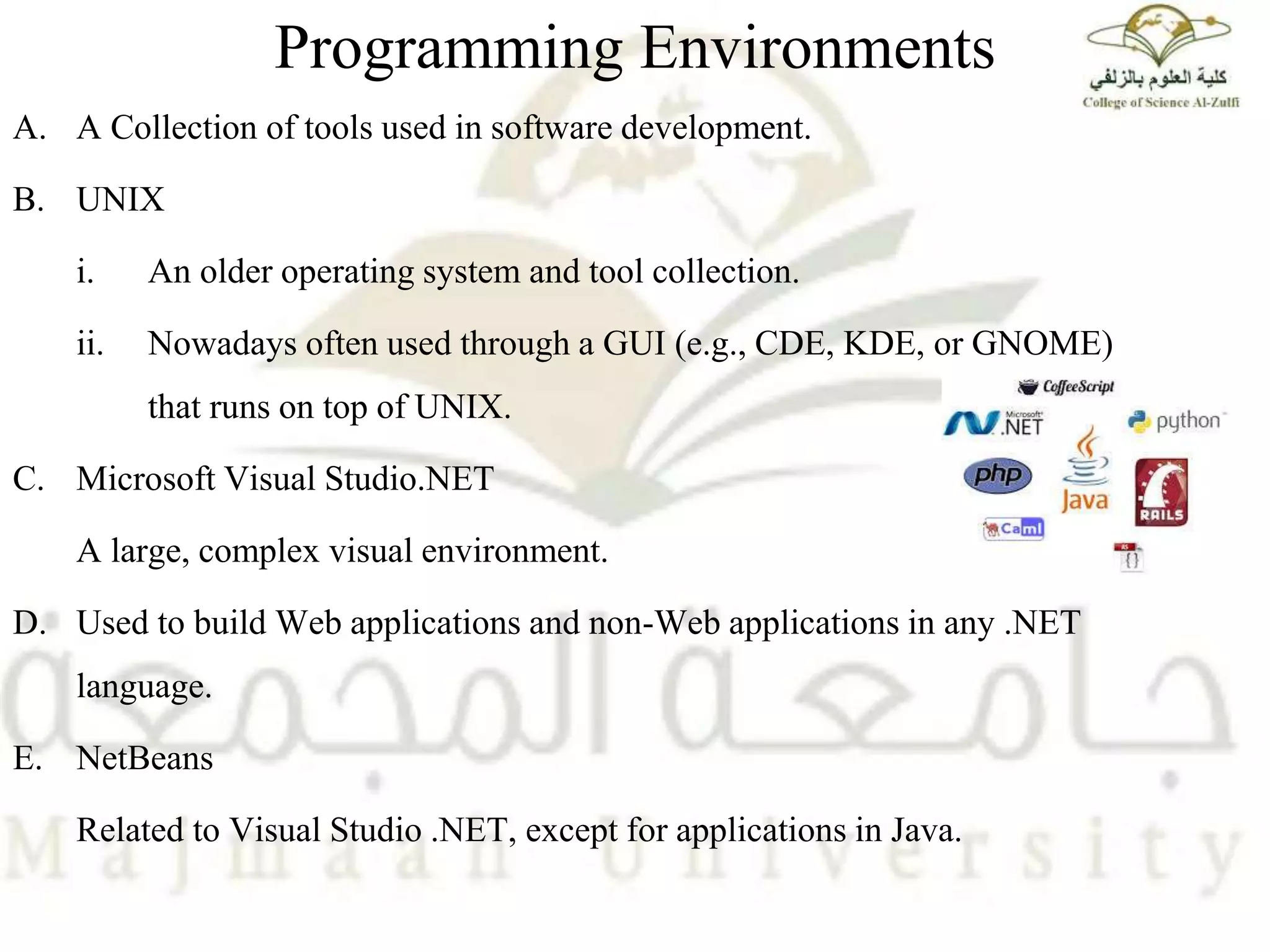 Programming Environments
A. A Collection of tools used in software development.
B. UNIX
i. An older operating system and tool collection.
ii. Nowadays often used through a GUI (e.g., CDE, KDE, or GNOME)
that runs on top of UNIX.
C. Microsoft Visual Studio.NET
A large, complex visual environment.
D. Used to build Web applications and non-Web applications in any .NET
language.
E. NetBeans
Related to Visual Studio .NET, except for applications in Java.
 