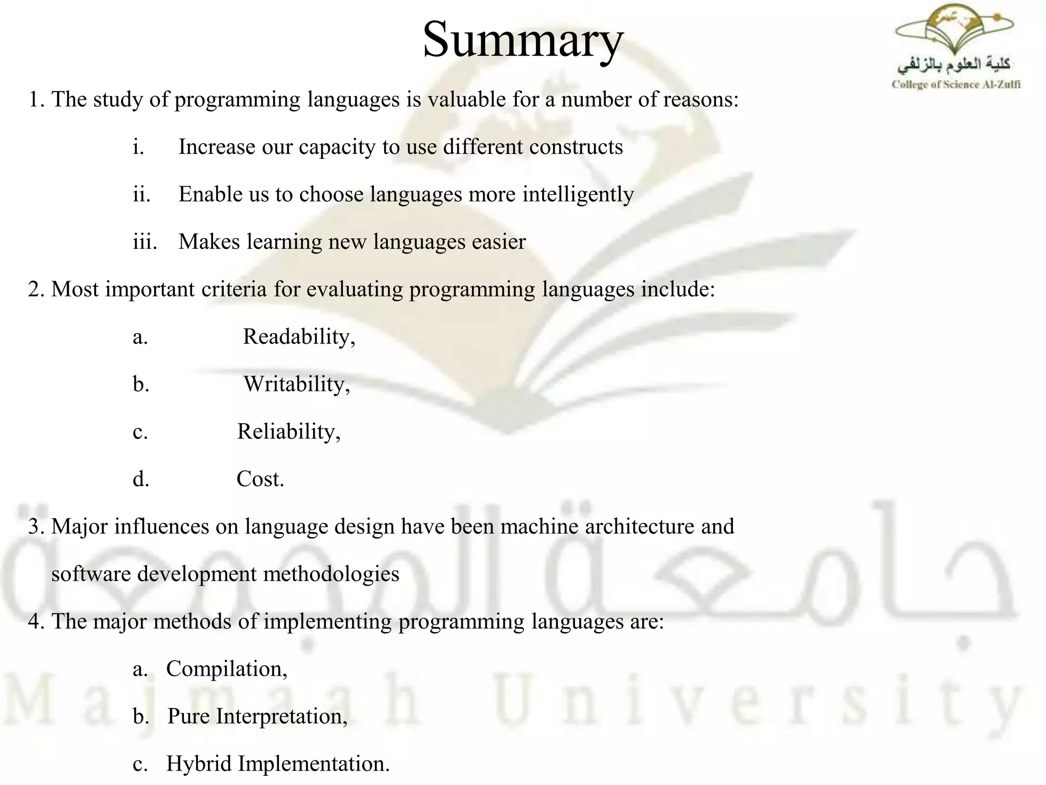 Summary
1. The study of programming languages is valuable for a number of reasons:
i. Increase our capacity to use different constructs
ii. Enable us to choose languages more intelligently
iii. Makes learning new languages easier
2. Most important criteria for evaluating programming languages include:
a. Readability,
b. Writability,
c. Reliability,
d. Cost.
3. Major influences on language design have been machine architecture and
software development methodologies
4. The major methods of implementing programming languages are:
a. Compilation,
b. Pure Interpretation,
c. Hybrid Implementation.
 