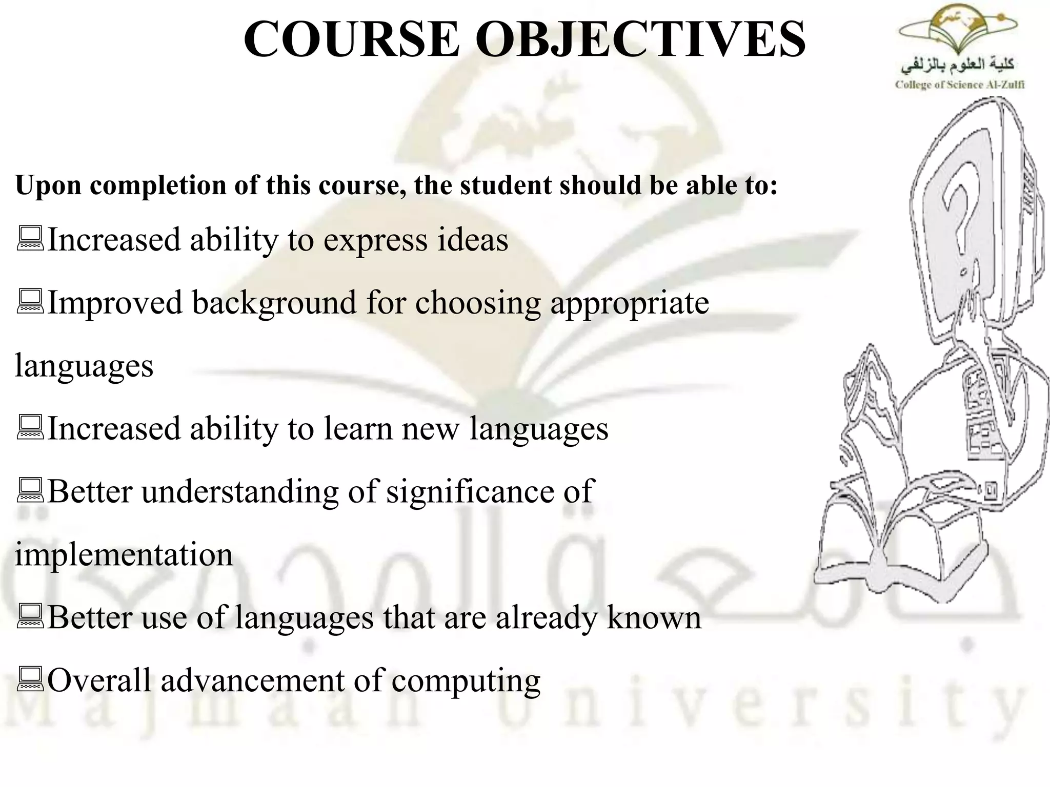 Upon completion of this course, the student should be able to:
Increased ability to express ideas
Improved background for choosing appropriate
languages
Increased ability to learn new languages
Better understanding of significance of
implementation
Better use of languages that are already known
Overall advancement of computing
COURSE OBJECTIVES
 
