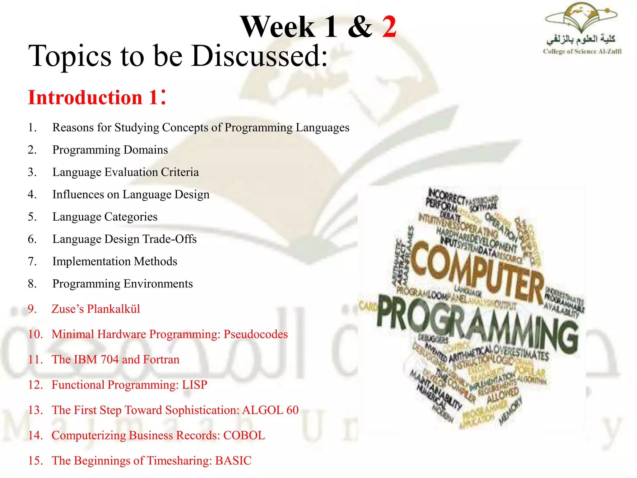 Week 1 & 2
Topics to be Discussed:
Introduction 1:
1. Reasons for Studying Concepts of Programming Languages
2. Programming Domains
3. Language Evaluation Criteria
4. Influences on Language Design
5. Language Categories
6. Language Design Trade-Offs
7. Implementation Methods
8. Programming Environments
9. Zuse’s Plankalkül
10. Minimal Hardware Programming: Pseudocodes
11. The IBM 704 and Fortran
12. Functional Programming: LISP
13. The First Step Toward Sophistication: ALGOL 60
14. Computerizing Business Records: COBOL
15. The Beginnings of Timesharing: BASIC
 