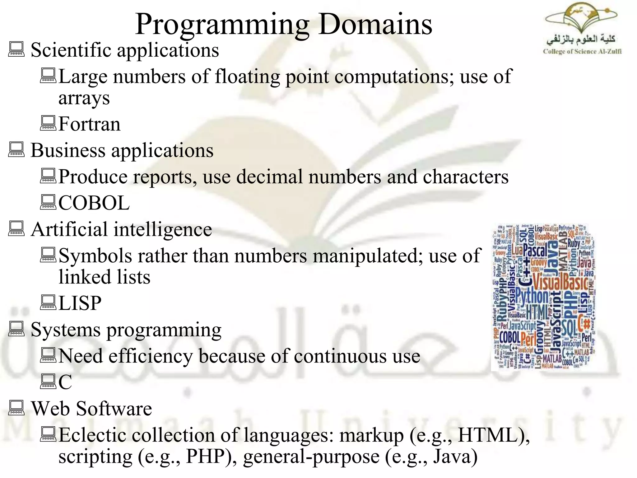 Programming Domains
 Scientific applications
Large numbers of floating point computations; use of
arrays
Fortran
 Business applications
Produce reports, use decimal numbers and characters
COBOL
 Artificial intelligence
Symbols rather than numbers manipulated; use of
linked lists
LISP
 Systems programming
Need efficiency because of continuous use
C
 Web Software
Eclectic collection of languages: markup (e.g., HTML),
scripting (e.g., PHP), general-purpose (e.g., Java)
 