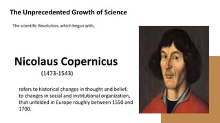 The Unprecedented Growth of Science
refers to historical changes in thought and belief,
to changes in social and institutional organization,
that unfolded in Europe roughly between 1550 and
1700.
The scientific Revolution, which begun with,
(1473-1543)
Nicolaus Copernicus
 
