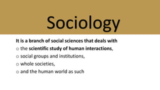 It is a branch of social sciences that deals with
o the scientific study of human interactions,
o social groups and institutions,
o whole societies,
o and the human world as such
Sociology
 
