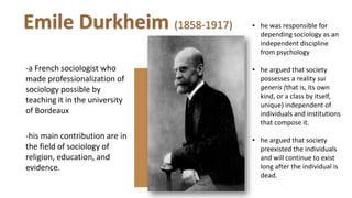-a French sociologist who
made professionalization of
sociology possible by
teaching it in the university
of Bordeaux
-his main contribution are in
the field of sociology of
religion, education, and
evidence.
• he was responsible for
depending sociology as an
independent discipline
from psychology
• he argued that society
possesses a reality sui
generis (that is, its own
kind, or a class by itself,
unique) independent of
individuals and institutions
that compose it.
• he argued that society
preexisted the individuals
and will continue to exist
long after the individual is
dead.
Emile Durkheim (1858-1917)
 