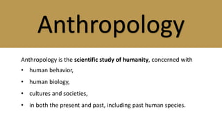 Anthropology
Anthropology is the scientific study of humanity, concerned with
• human behavior,
• human biology,
• cultures and societies,
• in both the present and past, including past human species.
 