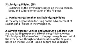 Sikolohiyang Pilipino (SP)
-is defined as the psychology rooted on the experience,
ideas, and cultural orientation of the Filipinos.
1. Pambansang Samahan sa Sikolohiyang Pilipino
-is the only organization focusing on the advancement of
sikolohiyang Pilipino in the Philippines.
2. Narcisa Paredes-Canilao and Maria Ana Babaran Diaz
are two leading exponents sikolohiyang Filipino, wrote:
“Sikolohiyang Pilipino refers to the psychology borne out of
the experience, thought and orientation of the Filipinos,
based on the full use of Filipino culture and Language
 
