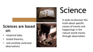 Sciences are based
on:
• empirical data,
• tested theories,
• and carefully contrived
observations
Science
It seeks to discover the
truth about specific
causes of events and
happenings in the
natural world mainly
through observation.
 