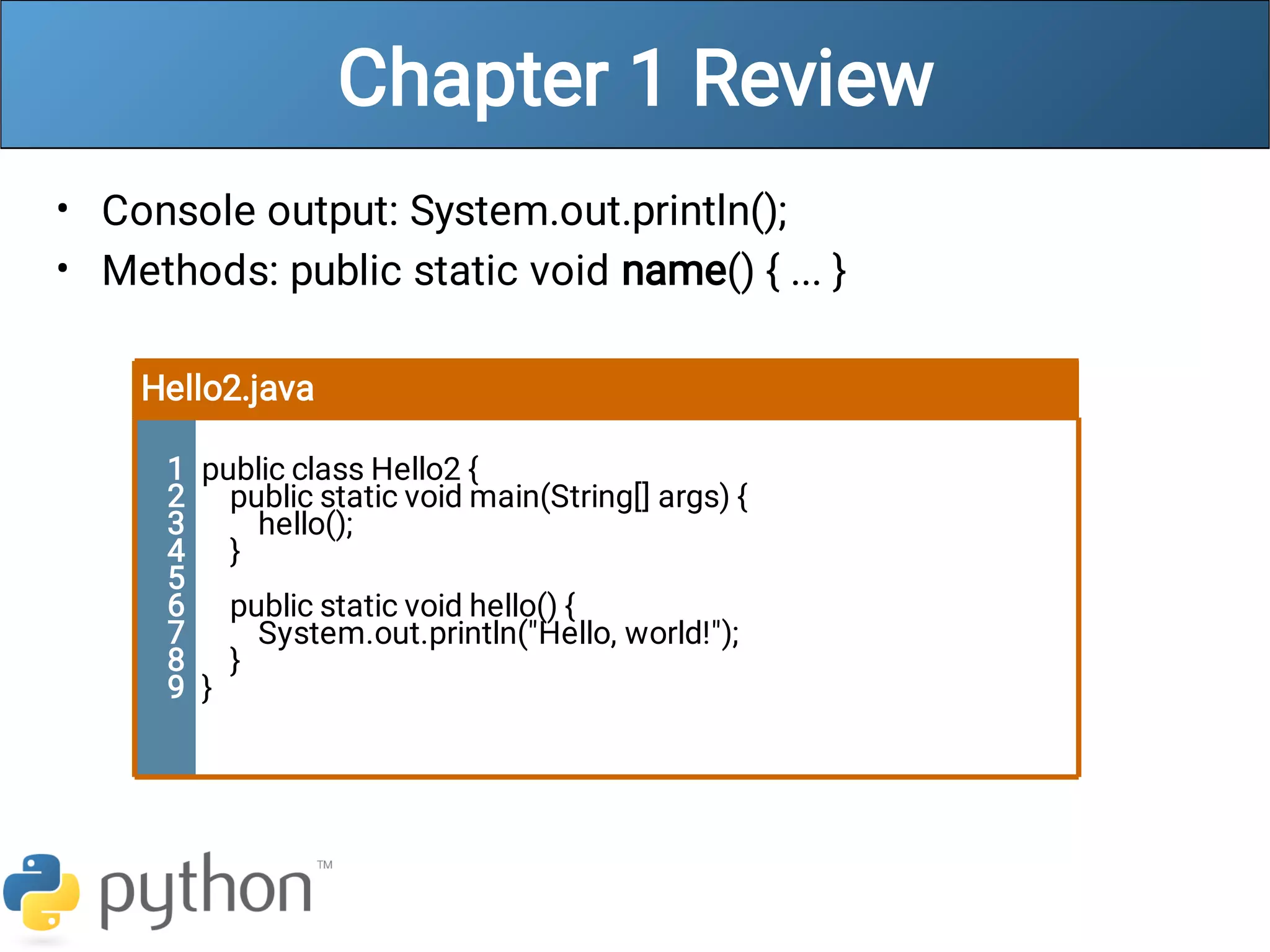Chapter 1 Review
•
•
Console output: System.out.println();
Methods: public static void name() { ... }
Hello2.java
1
2
3
4
5
6
7
8
9
public class Hello2 {
public static void main(String[] args) {
hello();
}
public static void hello() {
System.out.println("Hello, world!");
}
}
 