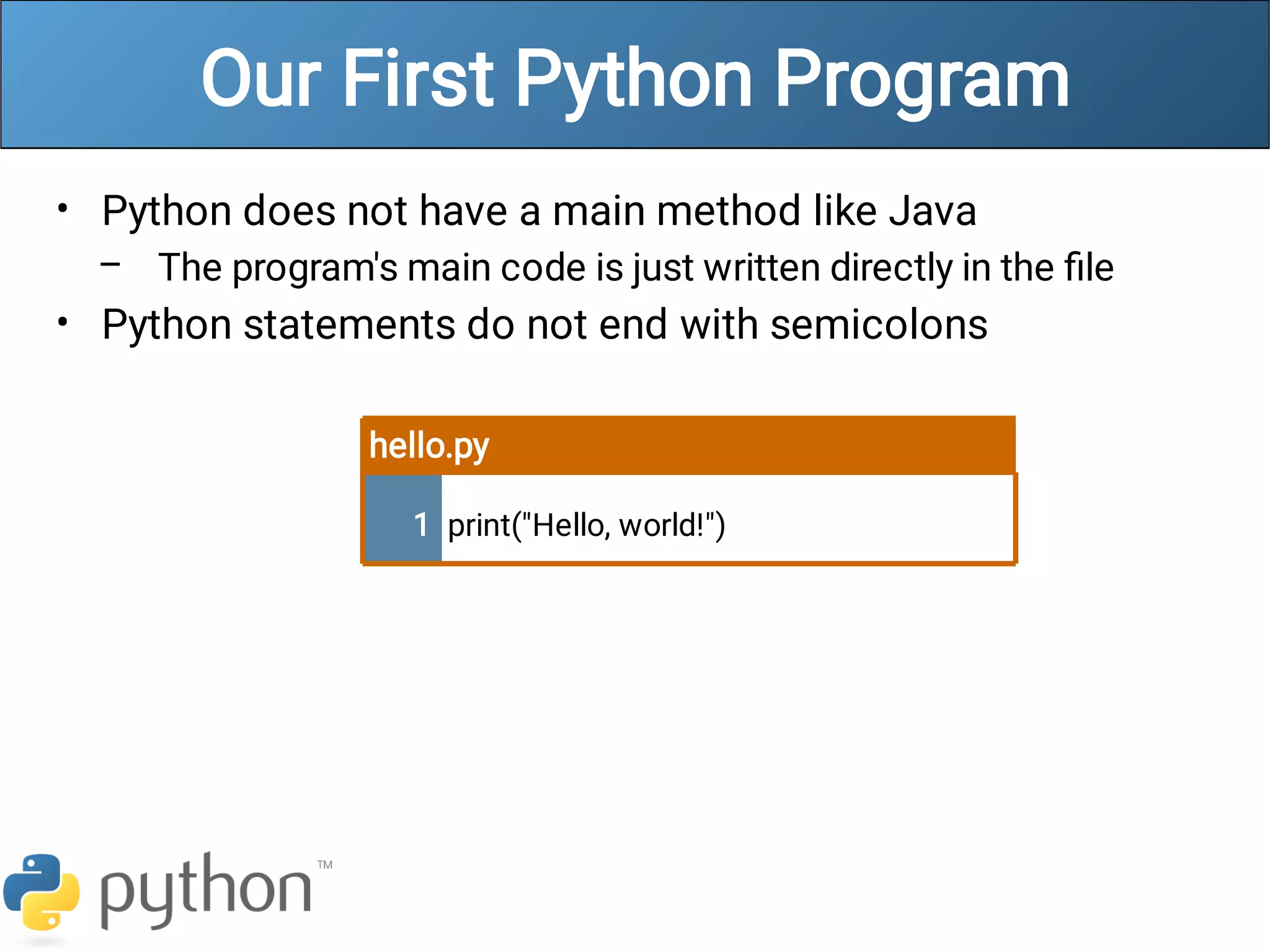Our First Python Program
•
–
•
Python does not have a main method like Java
The program's main code is just written directly in the ﬁle
Python statements do not end with semicolons
hello.py
1 print("Hello, world!")
 