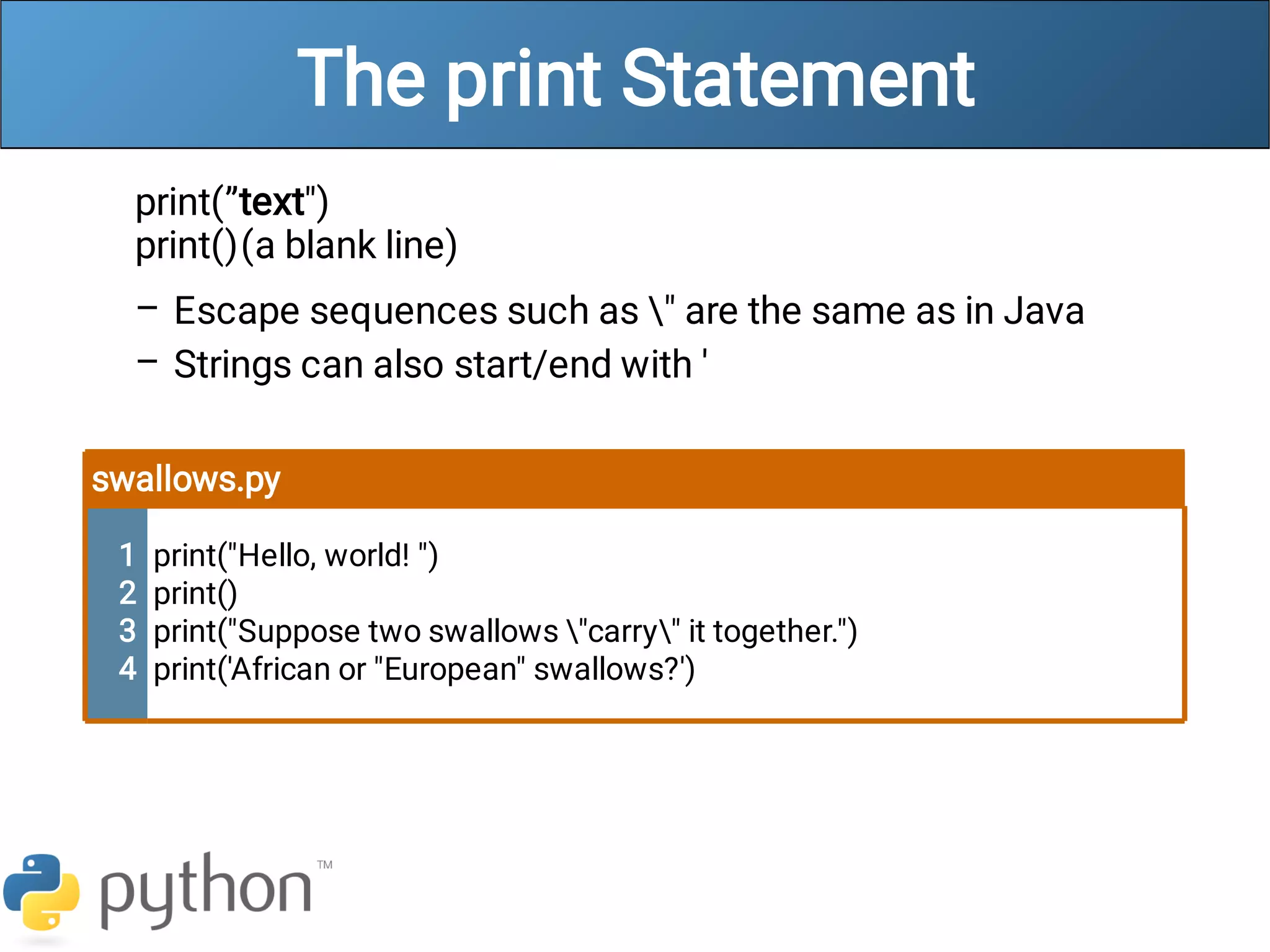 The print Statement
–
–
print(”text")
print()(a blank line)
Escape sequences such as " are the same as in Java
Strings can also start/end with '
swallows.py
1
2
3
4
print("Hello, world! ")
print()
print("Suppose two swallows "carry" it together.")
print('African or "European" swallows?')
 
