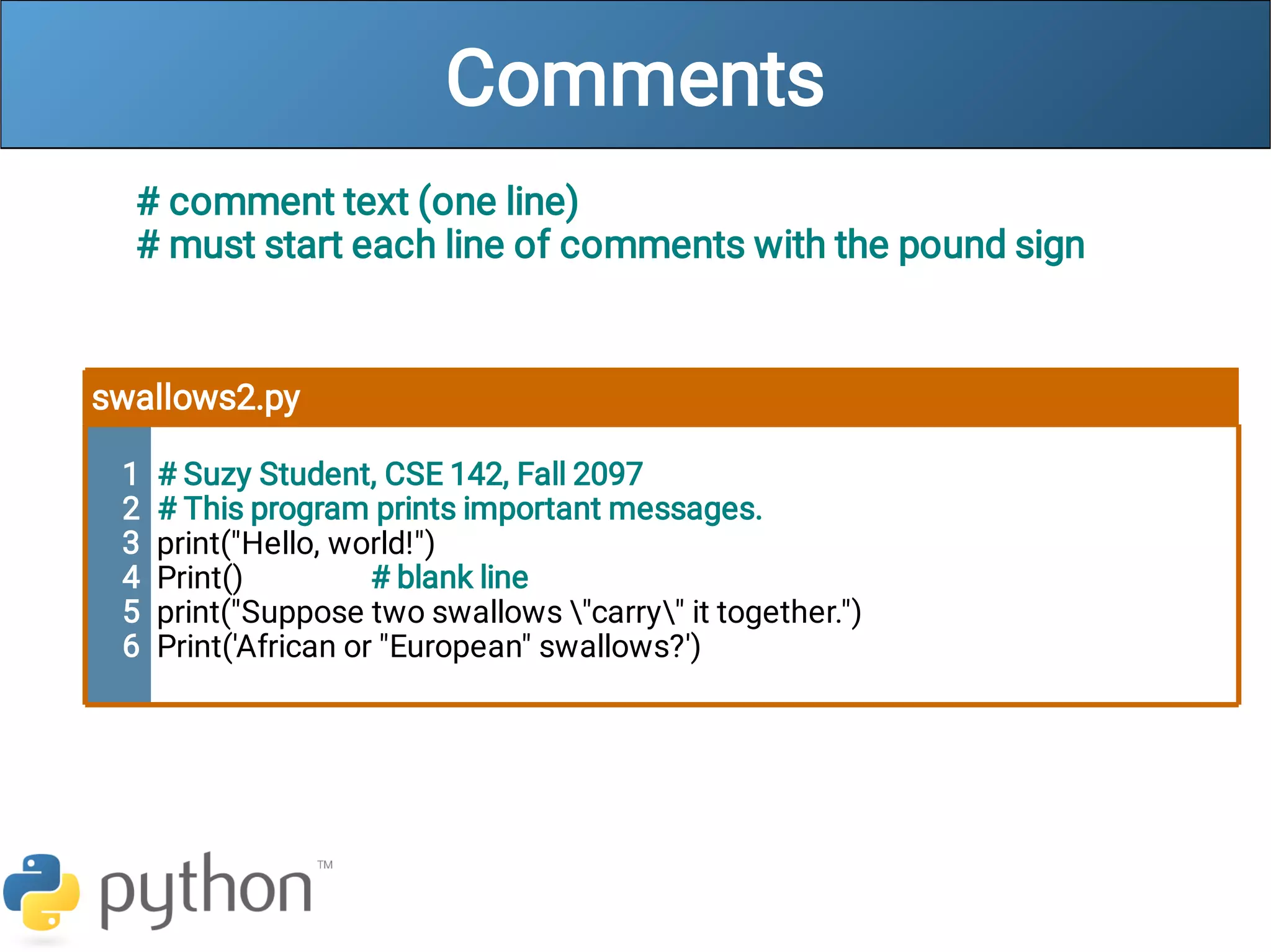 Comments
# comment text (one line)
# must start each line of comments with the pound sign
swallows2.py
1
2
3
4
5
6
# Suzy Student, CSE 142, Fall 2097
# This program prints important messages.
print("Hello, world!")
Print() # blank line
print("Suppose two swallows "carry" it together.")
Print('African or "European" swallows?')
 
