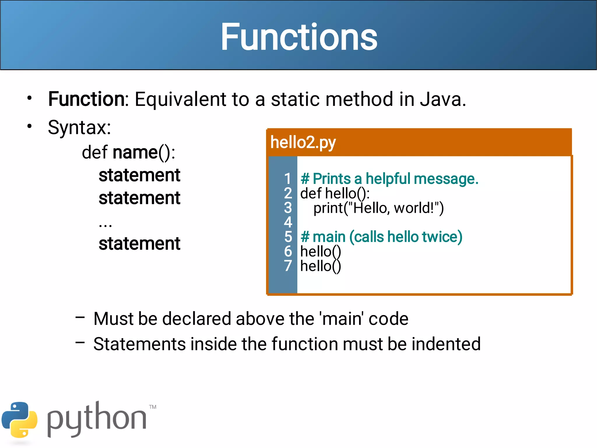 Functions
•
•
–
–
Function: Equivalent to a static method in Java.
Syntax:
def name():
statement
statement
...
statement
Must be declared above the 'main' code
Statements inside the function must be indented
hello2.py
1
2
3
4
5
6
7
# Prints a helpful message.
def hello():
print("Hello, world!")
# main (calls hello twice)
hello()
hello()
 