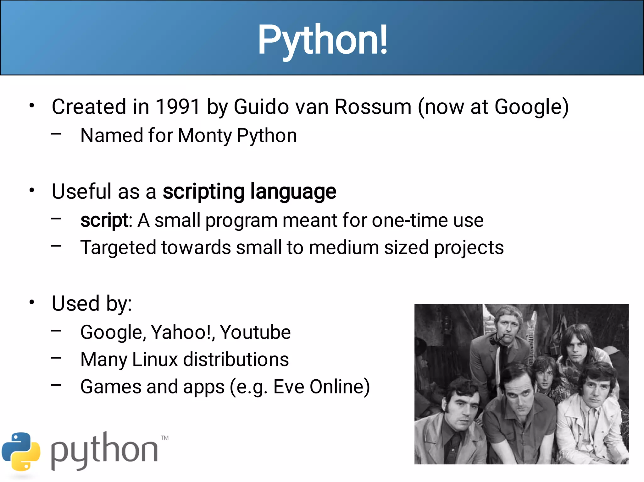 Python!
•
–
•
–
–
•
–
–
–
Created in 1991 by Guido van Rossum (now at Google)
Named for Monty Python
Useful as a scripting language
script: A small program meant for one-time use
Targeted towards small to medium sized projects
Used by:
Google, Yahoo!, Youtube
Many Linux distributions
Games and apps (e.g. Eve Online)
 