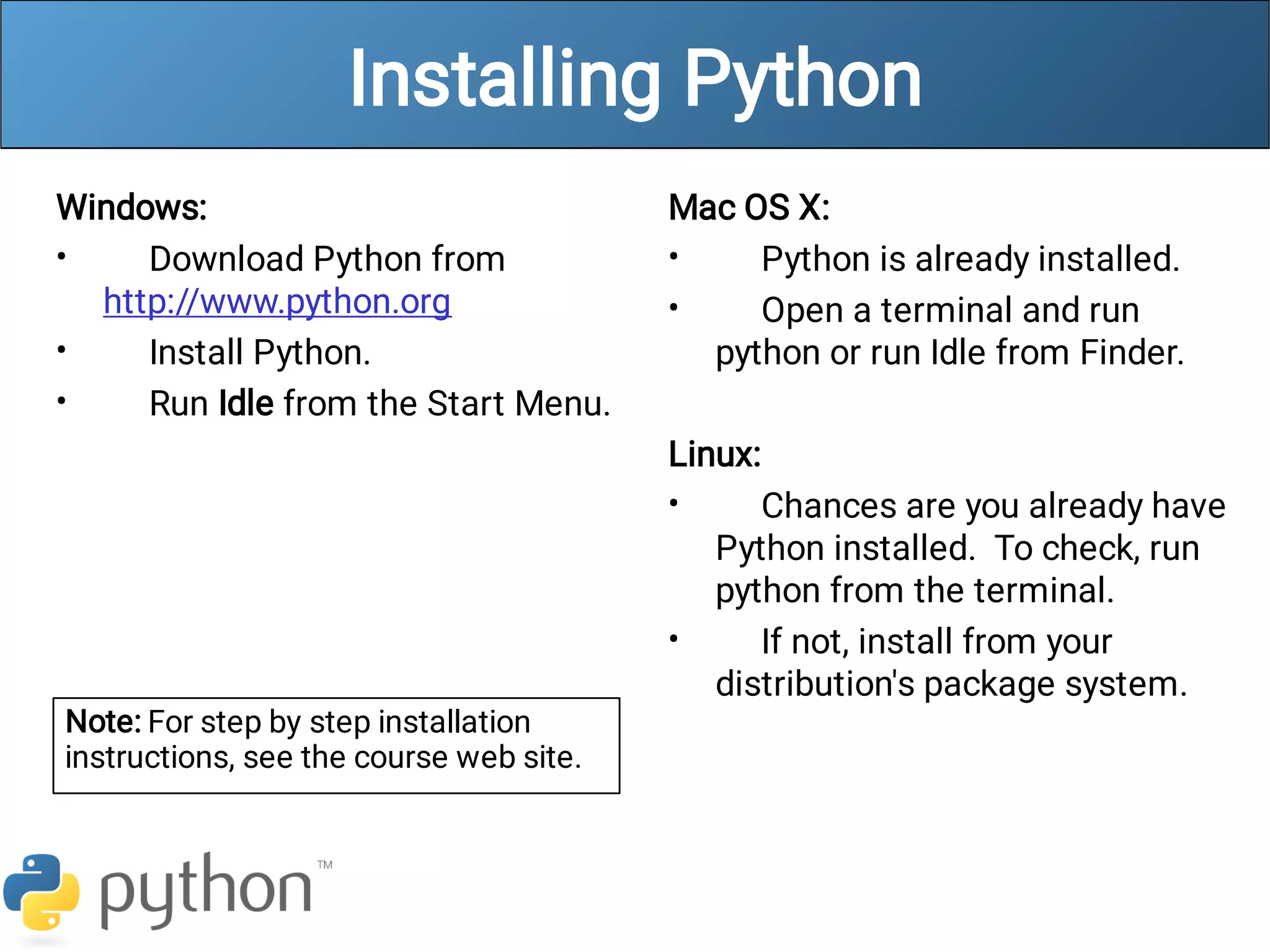 Installing Python
•
•
•
Windows:
Download Python from
http://www.python.org
Install Python.
Run Idle from the Start Menu.
•
•
•
•
Mac OS X:
Python is already installed.
Open a terminal and run
python or run Idle from Finder.
Linux:
Chances are you already have
Python installed. To check, run
python from the terminal.
If not, install from your
distribution's package system.
Note: For step by step installation
instructions, see the course web site.
 