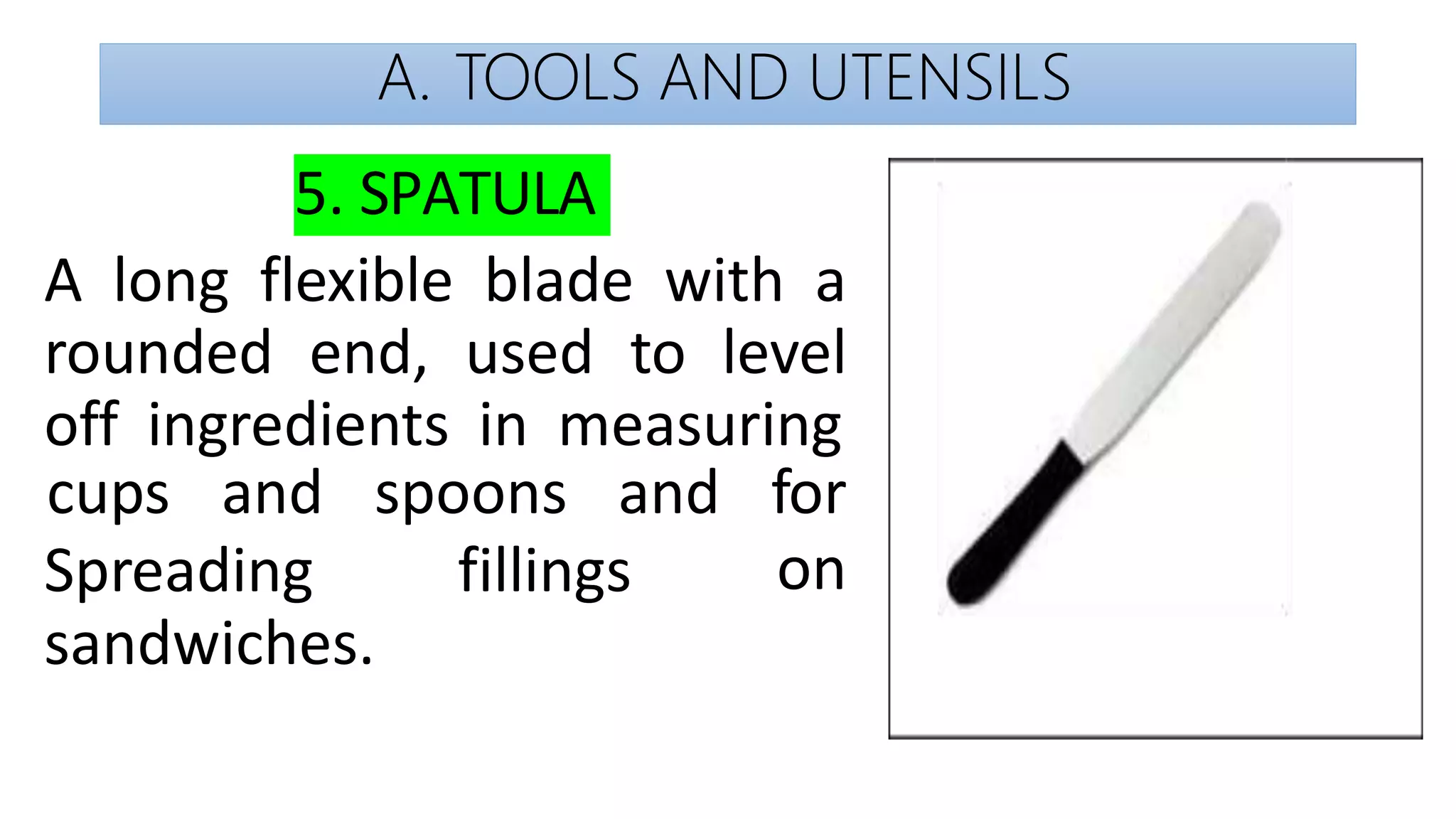 A. TOOLS AND UTENSILS
5. SPATULA
A long flexible blade with a
rounded end, used to level
off ingredients in measuring
cups and spoons and for
on
Spreading fillings
sandwiches.
 