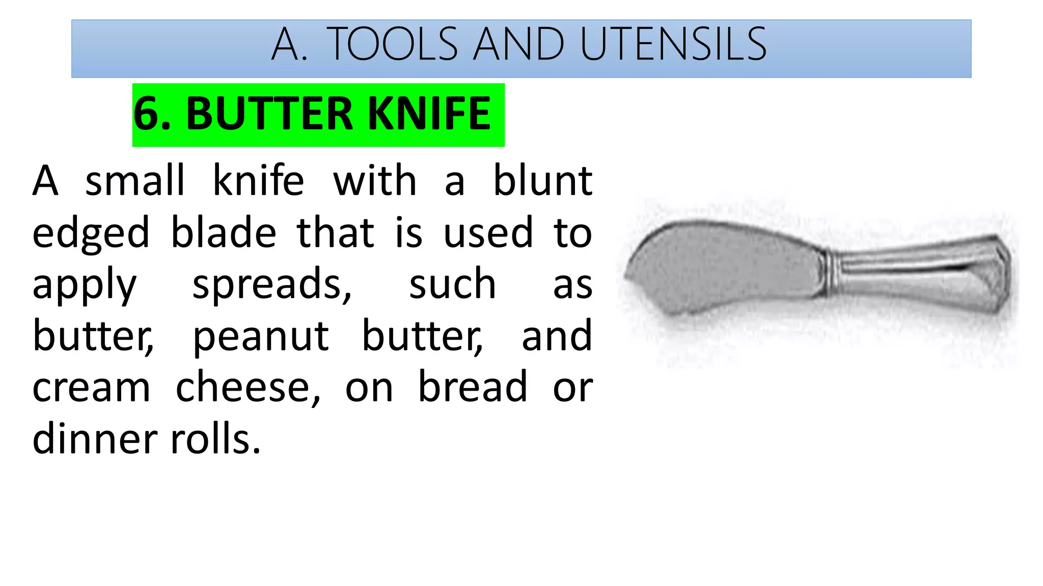 A. TOOLS AND UTENSILS
6. BUTTER KNIFE
A small knife with a blunt
edged blade that is used to
apply
butter,
spreads,
peanut
such as
butter, and
cream cheese, on bread or
dinner rolls.
 