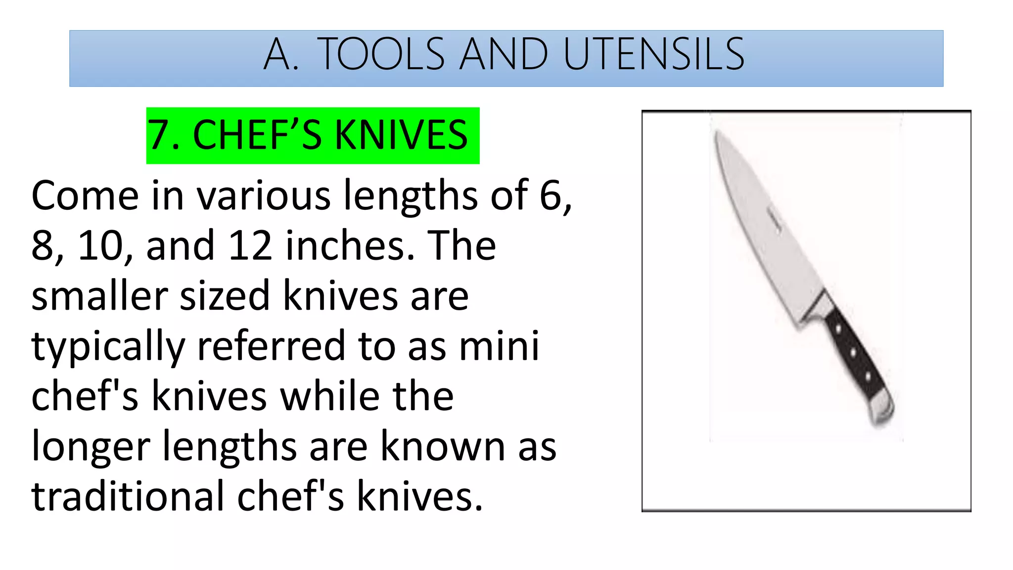A. TOOLS AND UTENSILS
7. CHEF’S KNIVES
Come in various lengths of 6,
8, 10, and 12 inches. The
smaller sized knives are
typically referred to as mini
chef's knives while the
longer lengths are known as
traditional chef's knives.
 