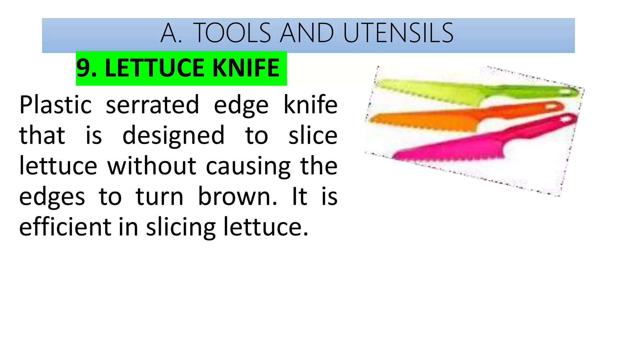 A. TOOLS AND UTENSILS
9. LETTUCE KNIFE
Plastic serrated edge knife
that is designed to slice
lettuce without causing the
edges to turn brown. It is
efficient in slicing lettuce.
 