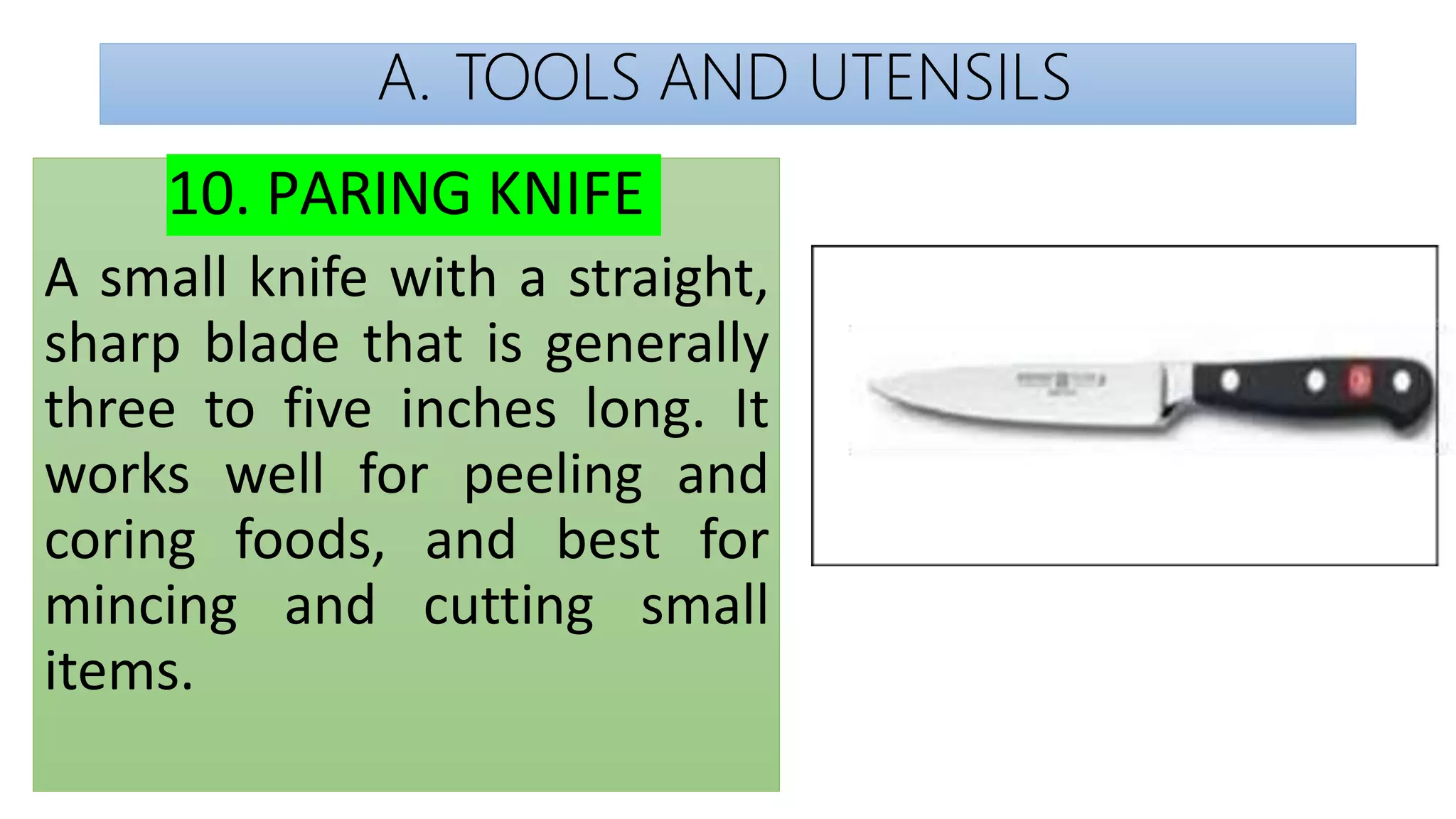 A. TOOLS AND UTENSILS
10. PARING KNIFE
A small knife with a straight,
sharp blade that is generally
three to five inches long. It
works well for peeling and
coring foods, and best for
mincing and cutting small
items.
 