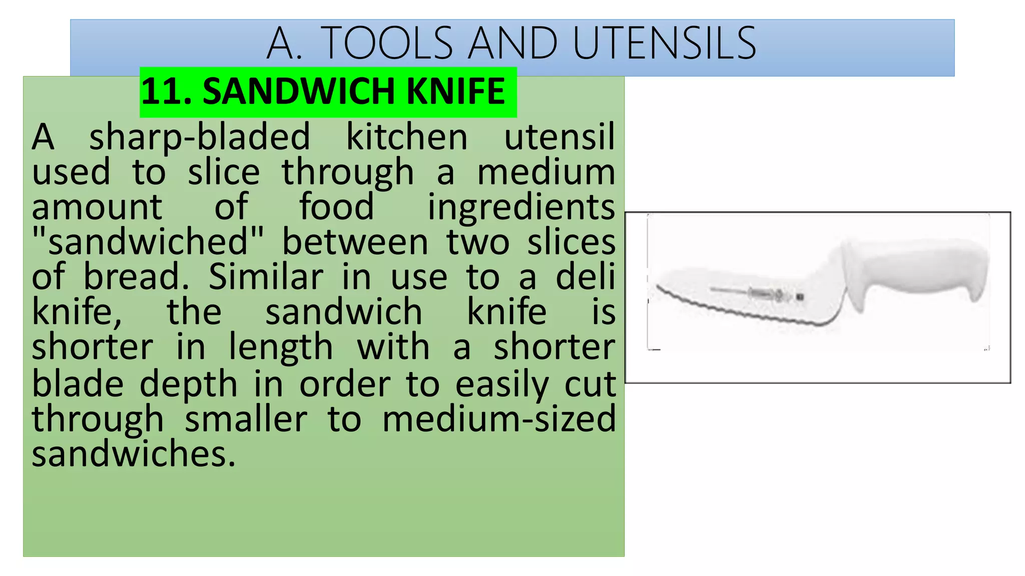A. TOOLS AND UTENSILS
11. SANDWICH KNIFE
A sharp-bladed kitchen utensil
used to slice through a medium
amount of food ingredients
"sandwiched" between two slices
of bread. Similar in use to a deli
knife, the sandwich knife is
shorter in length with a shorter
blade depth in order to easily cut
through smaller to medium-sized
sandwiches.
 