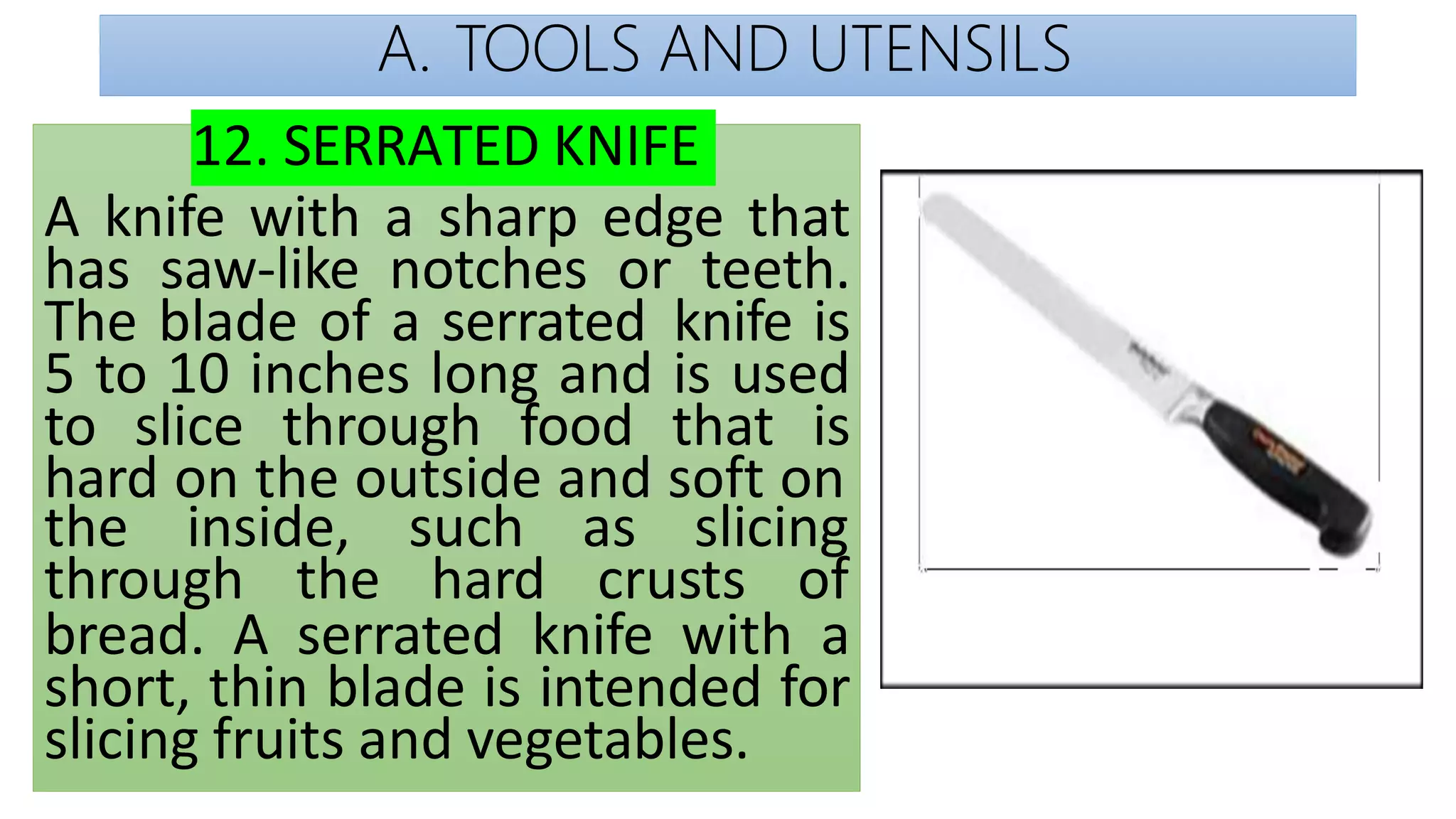 A. TOOLS AND UTENSILS
12. SERRATED KNIFE
A knife with a sharp edge that
has saw-like notches or teeth.
The blade of a serrated knife is
5 to 10 inches long and is used
to slice through food that is
hard on the outside and soft on
the inside, such as slicing
through the hard crusts of
bread. A serrated knife with a
short, thin blade is intended for
slicing fruits and vegetables.
 